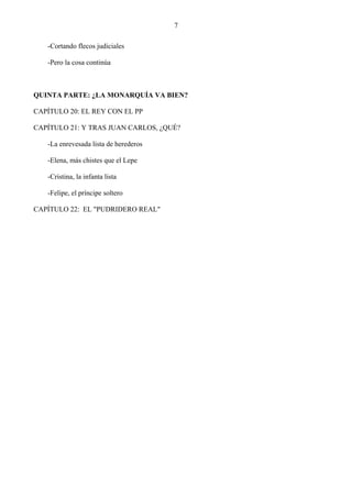 7

   -Cortando flecos judiciales

   -Pero la cosa continúa



QUINTA PARTE: ¿LA MONARQUÍA VA BIEN?

CAPÍTULO 20: EL REY CON EL PP

CAPÍTULO 21: Y TRAS JUAN CARLOS, ¿QUÉ?

   -La enrevesada lista de herederos

   -Elena, más chistes que el Lepe

   -Cristina, la infanta lista

   -Felipe, el príncipe soltero

CAPÍTULO 22: EL "PUDRIDERO REAL"
 