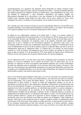 70
momentáneamente. Los seguidores del almirante fueron destituidos en cadena: Gregorio López
Bravo, José María López de Letona, Gonzalo Fernández de la Mora... Torcuato Fernández Miranda,
que también pronunció un simpático discurso en aquella época, como despedida de su cargo, en el
que hablaba de "nubarrones" y otros fenómenos atmosféricos que padecía España, fue
prácticamente expulsado de la vida política y tuvo que refugiarse en la residencia del Banco de
Crédito Local. Laureano López Rodó tuvo más suerte, con un nuevo destino en Viena, como
embajador. Pero ellos y los demás volvieron después, con la subida al trono de Juan Carlos.


Por lo demás, que Arias estuviese al frente no sería tan trascendental. Quizás no era tan hábil como
Fernández Miranda, lo que podría haber dificultado el cambio pacífico y sin ruptura. Pero los planes
USA siguieron adelante con él. En el entorno del príncipe no hubo cambios.


El trabajo de sus colaboradores continuó en la misma línea. Y Arias, a su manera, elaboró el
borrador de su propio plan de transición pacífica. El 12 de febrero de 1974 lo expuso ante las Cortes
en un memorable discurso, que retardaba un poco el ritmo sobre el plan de los del Opus, pero no
introducía cambios sustanciales. Su programa, como el de aquéllos, rechazaba toda "ruptura",
opción por la que se luchaba en los movimientos populares. La diferencia entre Arias y los
tecnócratas estaba en el hecho que el aperturismo proyectado se basaba en la modificación de las
Leyes Fundamentales no por la vía de la reforma, como en el plan del Opus, sino por la vía de la
interpretación. Igual que la "Operación Lolita", el "Espíritu del 12 de octubre" de Arias Navarro
consistía en "vestir al muñeco" del franquismo con un nuevo disfraz, sin cambiar la esencia. Para
poner su plan en marcha, el 16 de diciembre de 1974, Arias aprobó el Estatuto de las Asociaciones
Políticas, de tan corto alcance que les pareció ridículo hasta a los mismos falangistas.


Con la "Operación Lolita" o sin ella, fuese como fuese, el Régimen pudo recomponer la situación
política sin excesivos problemas tras la muerte de Carrero. Esto no quiere decir que, en un
principio, no supusiera en efecto un momento especialmente peligroso, por el hueco momentáneo
de poder que implicaba, para la estabilidad. Así lo creyeron, entre otros muchos, Trevijano y Don
Juan, que vieron entonces una oportunidad, apoyándose en la oposición democrática, para provocar
la ruptura con la finalidad particular, en el caso del conde de Barcelona, de recuperar la corona que
había perdido su padre y que ahora le quería quitar su hijo.


Esta vez fue Trevijano quien telefoneó a Don Juan, y no al revés, tan pronto tuvo noticias de lo que
había pasado. Y le organizó en París, en el Hotel Meurice, una entrevista con todos los exiliados,
con los intelectuales, con la gente del Ruedo Ibérico... La idea era que Don Juan hiciera unas
declaraciones al diario francés Le Monde, la biblia del progresismo europeo, en las que se
manifestara en contra de todo lo que significaba la dictadura. Naturalmente, las declaraciones eran
fruto de la creatividad de Trevijano, y se resumían en doce puntos clave, que incluían la amnistía, la
legalización de todos los partidos políticos, un referéndum para decidir si se quería monarquía o
república, el reconocimiento de los derechos de las diversidades nacionales del Estado, el
establecimiento completo de las libertades y derechos civiles, la libertad sindical y de prensa, la
independencia del poder judicial y la separación entre Iglesia y Estado. Tras las declaraciones, los
diversos partidos políticos y grupos de la oposición se fueron sumando en cadena, apoyando la
declaración, para crear una situación irreversible de ruptura con el Régimen. Todos aceptaron el
proyecto. Don Juan se hizo demócrata para la ocasión y también accedió. La publicación estaba
prevista para el día 28 de junio. Pero cuando ya estaba todo listo, la intervención de Juan Carlos y
de los consejeros tradicionales de Don Juan estropeó el asunto en el último momento. Aunque
estaba claro que la iniciativa suponía la ruptura, a la vez que con Franco, con su hijo, Don Juan tuvo
 