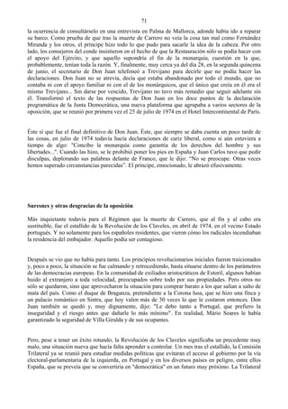 71
la ocurrencia de consultárselo en una entrevista en Palma de Mallorca, adonde había ido a reparar
su barco. Como prueba de que tras la muerte de Carrero no veía la cosa tan mal como Fernández
Miranda y los otros, el príncipe hizo todo lo que pudo para sacarle la idea de la cabeza. Por otro
lado, los consejeros del conde insistieron en el hecho de que la Restauración sólo se podía hacer con
el apoyo del Ejército, y que aquello supondría el fin de la monarquía, cuestión en la que,
probablemente, tenían toda la razón. Y, finalmente, muy cerca ya del día 28, en la segunda quincena
de junio, el secretario de Don Juan telefoneó a Trevijano para decirle que no podía hacer las
declaraciones. Don Juan no se atrevía, decía que estaba abandonado por todo el mundo, que no
contaba ni con el apoyo familiar ni con el de los monárquicos, que el único que creía en él era el
mismo Trevijano... Sin darse por vencido, Trevijano no tuvo más remedio que seguir adelante sin
él. Transformó el texto de las respuestas de Don Juan en los doce puntos de la declaración
programática de la Junta Democrática, una nueva plataforma que agrupaba a varios sectores de la
oposición, que se reunió por primera vez el 25 de julio de 1974 en el Hotel Intercontinental de París.


Éste sí que fue el final definitivo de Don Juan. Éste, que siempre se daba cuenta un poco tarde de
las cosas, en julio de 1974 todavía hacía declaraciones de cariz liberal, como si aún estuviera a
tiempo de algo: "Concibo la monarquía como garantía de los derechos del hombre y sus
libertades...". Cuando las hizo, se le prohibió poner los pies en España y Juan Carlos tuvo que pedir
disculpas, deplorando sus palabras delante de Franco, que le dijo: “No se preocupe. Otras veces
hemos superado circunstancias parecidas”. El príncipe, emocionado, le abrazó efusivamente.




Suresnes y otras desgracias de la oposición

Más inquietante todavía para el Régimen que la muerte de Carrero, que al fin y al cabo era
sustituible, fue el estallido de la Revolución de los Claveles, en abril de 1974, en el vecino Estado
portugués. Y no solamente para los españoles residentes, que vieron cómo los radicales incendiaban
la residencia del embajador. Aquello podía ser contagioso.


Después se vio que no había para tanto. Los principios revolucionarios iniciales fueron traicionados
y, poco a poco, la situación se fue calmando y retrocediendo, hasta situarse dentro de los parámetros
de las democracias europeas. En la comunidad de exiliados aristocráticos de Estoril, algunos habían
huido al extranjero a toda velocidad, preocupados sobre todo por sus propiedades. Pero otros no
sólo se quedaron, sino que aprovecharon la situación para comprar barato a los que salían a salto de
mata del país. Como el duque de Braganza, pretendiente a la Corona lusa, que se hizo una finca y
un palacio romántico en Sintra, que hoy valen más de 30 veces lo que le costaron entonces. Don
Juan también se quedó y, muy dignamente, dijo: "Le debo tanto a Portugal, que prefiero la
inseguridad y el riesgo antes que dañarle lo más mínimo". En realidad, Mário Soares le había
garantizado la seguridad de Villa Giralda y de sus ocupantes.


Pero, pese a tener un éxito rotundo, la Revolución de los Claveles significaba un precedente muy
malo, una situación nueva que hacía falta aprender a controlar. Un mes tras el estallido, la Comisión
Trilateral ya se reunió para estudiar medidas políticas que evitaran el acceso al gobierno por la vía
electoral-parlamentaria de la izquierda, en Portugal y en los diversos países en peligro, entre ellos
España, que se preveía que se convertiría en "democrática" en un futuro muy próximo. La Trilateral
 