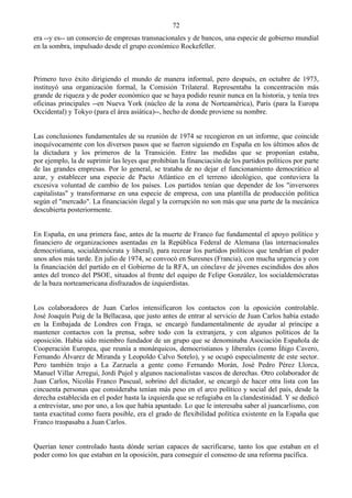 72
era --y es-- un consorcio de empresas transnacionales y de bancos, una especie de gobierno mundial
en la sombra, impulsado desde el grupo económico Rockefeller.



Primero tuvo éxito dirigiendo el mundo de manera informal, pero después, en octubre de 1973,
instituyó una organización formal, la Comisión Trilateral. Representaba la concentración más
grande de riqueza y de poder económico que se haya podido reunir nunca en la historia, y tenía tres
oficinas principales --en Nueva York (núcleo de la zona de Norteamérica), París (para la Europa
Occidental) y Tokyo (para el área asiática)--, hecho de donde proviene su nombre.


Las conclusiones fundamentales de su reunión de 1974 se recogieron en un informe, que coincide
inequívocamente con los diversos pasos que se fueron siguiendo en España en los últimos años de
la dictadura y los primeros de la Transición. Entre las medidas que se proponían estaba,
por ejemplo, la de suprimir las leyes que prohibían la financiación de los partidos políticos por parte
de las grandes empresas. Por lo general, se trataba de no dejar el funcionamiento democrático al
azar, y establecer una especie de Pacto Atlántico en el terreno ideológico, que contuviera la
excesiva voluntad de cambio de los países. Los partidos tenían que depender de los "inversores
capitalistas" y transformarse en una especie de empresa, con una plantilla de producción política
según el "mercado". La financiación ilegal y la corrupción no son más que una parte de la mecánica
descubierta posteriormente.


En España, en una primera fase, antes de la muerte de Franco fue fundamental el apoyo político y
financiero de organizaciones asentadas en la República Federal de Alemana (las internacionales
democristiana, socialdemócrata y liberal), para recrear los partidos políticos que tendrían el poder
unos años más tarde. En julio de 1974, se convocó en Suresnes (Francia), con mucha urgencia y con
la financiación del partido en el Gobierno de la RFA, un cónclave de jóvenes escindidos dos años
antes del tronco del PSOE, situados al frente del equipo de Felipe González, los socialdemócratas
de la baza norteamericana disfrazados de izquierdistas.


Los colaboradores de Juan Carlos intensificaron los contactos con la oposición controlable.
José Joaquín Puig de la Bellacasa, que justo antes de entrar al servicio de Juan Carlos había estado
en la Embajada de Londres con Fraga, se encargó fundamentalmente de ayudar al príncipe a
mantener contactos con la prensa, sobre todo con la extranjera, y con algunos políticos de la
oposición. Había sido miembro fundador de un grupo que se denominaba Asociación Española de
Cooperación Europea, que reunía a monárquicos, democristianos y liberales (como Íñigo Cavero,
Fernando Álvarez de Miranda y Leopoldo Calvo Sotelo), y se ocupó especialmente de este sector.
Pero también trajo a La Zarzuela a gente como Fernando Morán, José Pedro Pérez Llorca,
Manuel Villar Arregui, Jordi Pujol y algunos nacionalistas vascos de derechas. Otro colaborador de
Juan Carlos, Nicolás Franco Pascual, sobrino del dictador, se encargó de hacer otra lista con las
cincuenta personas que consideraba tenían más peso en el arco político y social del país, desde la
derecha establecida en el poder hasta la izquierda que se refugiaba en la clandestinidad. Y se dedicó
a entrevistar, uno por uno, a los que había apuntado. Lo que le interesaba saber al juancarlismo, con
tanta exactitud como fuera posible, era el grado de flexibilidad política existente en la España que
Franco traspasaba a Juan Carlos.


Querían tener controlado hasta dónde serían capaces de sacrificarse, tanto los que estaban en el
poder como los que estaban en la oposición, para conseguir el consenso de una reforma pacífica.
 