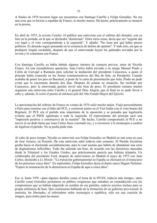 73
A finales de 1974 tuvieron lugar sus encuentros con Santiago Carrillo y Felipe González. No era
una cosa que se hiciera a espaldas de Franco, ni mucho menos. De hecho, prácticamente se anunció
en la prensa.


En abril de 1975, la revista Cambio 16 publicó una entrevista con el sobrino del dictador, con su
foto en la portada, en la que se declaraba "demócrata". Entre otros cosas, decía que era "urgente dar
voz legal y el voto correspondiente a la izquierda". Y añadía: "No tiene por qué haber presos
políticos. Es absurdo seguir pensando en la existencia de delitos de opinión". Y todo esto, sin que se
produjera ningún escándalo, después de que el entrevistado leyera las galerades enviadas por la
revista y lo comentara con Franco.


Con Santiago Carrillo ya había habido algunos intentos de contacto previos, antes de Nicolás
Franco. En una rocambolesca operación, Juan Carlos había enviado a su amigo Manuel Prado y
Colón de Carvajal a Rumanía para solicitar la mediación del presidente Ceaucescu, a quien el
príncipe había conocido en las fiestas conmemorativas del Sha de Irán, en Persépolis. Cuando
acababa de poner los pies en Bucarest, a pesar de la carta de presentación que traía, Prado no pudo
evitar que lo encerraran durante dos días. Después de aclarar su situación, fue recibido por
Ceaucescu, pero la enrevesada gestión sirvió más bien de poco. El presidente rumano intentó
organizar una entrevista entre Carrillo y el general Díaz Alegría, que al final no se pudo llevar a
cabo y, además, le costó el puesto al entonces jefe del Alto Estado Mayor del Ejército.


La aproximación del sobrino de Franco en verano de 1974 salió mucho mejor. Viajó personalmente
a París para reunirse con el líder del PCE, y comieron juntos en el Vert Galan con el visto bueno del
Régimen. El PCE era el partido más importante de la oposición y se pensaba que legalizarlo
evitaría que el PSOE aglutinara a toda la izquierda. El representante del príncipe sacó una
"impresión positiva y constructiva de la reunión". De hecho, Carrillo comprometió al PCE a no
mover ni un dedo hasta que Juan Carlos fuese coronado rey, y a reconocer a la monarquía a cambio
de legalizar el partido. No se podía pedir más.


Al cabo de poco tiempo, Nicolás se entrevistó con Felipe González en Madrid en una cena en casa
de José Armero, en Pozuelo. De esta entrevista salió todavía más contento. El Partido Socialista
giraba hacia el electorado socialdemócrata, para lo cual asumía que habría de abandonar una serie
de dogmatismos inflexibles. Todo iba saliendo tan bien, de acuerdo con las directrices marcadas
desde la Tritateral y los Estados Unidos, que prácticamente parecía que hubiera telepatía. Un
colaborador del presidente Ford, después de entrevistarse en Madrid el mayo de 1975 con Juan
Carlos, declaraba a Le Monde: "La transición gubernamental en España se efectuará en el transcurso
de los próximos cinco años". En septiembre, Felipe González decía al diario sueco Dagem Nyheten:
"Espero la instauración de la democracia en España de aquí a cinco años".


Eso sí, hasta 1976 --para algunos detalles como el tema de la OTAN, todavía más tiempo-, tanto
Carrillo como González postularon en público exigencias que entraban en contradicción con los
compromisos que ya habían adquirido en nombre de sus partidos, todavía secretos incluso para su
propia militancia de base. Que continuaran hablando de la formación de un gobierno provisional, la
amnistía, las libertades, el referéndum sobre monarquía o república, sólo era una cuestión de
imagen, puro teatro para las masas.
 