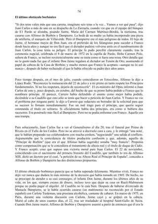 74
El último obstáculo borbónico

"Sí dos tetas valen más que una carreta, imagínate seis tetas a la vez... Vamos a ver qué pasa", dijo
Juan Carlos a más de uno en su despacho de La Zarzuela, cuando vio que en el equipo del búnquer
de E1 Pardo se alistaba, pisando fuerte, María del Carmen Martínez-Bordiú, la nietísima, tras
casarse con Alfonso de Borbón y Dampierre. La boda de su madre ya había incorporado una pieza
de artillería, el marqués de Villaverde. Pero el Dampierre era el más peligroso de todos. El hijo de
Jaime, el hermano mayor de Don Juan, era el preferido de los falangistas para suceder a Franco
desde hacía años y aunque no era fácil que el dictador pudiera volverse atrás en el nombramiento de
Juan Carlos, la cosa tenía su peligro. El príncipe lo pudo percibir claramente cuando, tras la
ceremonia nupcial, celebrada el 8 de marzo de 1972 en la capilla de Pardo, Doña Carmen Polo,
señora de Franco, se inclinó reverencialmente ante su nieta como si fuera una reina. Otro detalle que
no le gustó nada fue que el infante Don Jaime regalara al dictador un Toisón de Oro, asumiendo el
papel de cabeza de la Casa de Borbón; y mucho menos que Franco la aceptara --aunque no lo usó
nunca--, después de haber rechazado el que le había ofrecido su padre diez años antes.


Poco tiempo después, en el mes de julio, cuando coincidieron en Estocolmo, Alfonso le dijo a
López Rodó: "Reconozco la instauración del 22 de julio y a mi primo en tanto respete los Principios
fundamentales. Si no los respetara, dejaría de reconocerle". El ex-ministro del Opus informó a Juan
Carlos de esto y, poco después, en octubre, del hecho de que su primo había pedido a Franco que lo
nombrara príncipe. Al parecer, Carrero había defendido el asunto como mejor había podido,
diciéndole a su Caudillo que esto sólo se tenía que hacer a petición de Juan Carlos. Y Franco no vio
el problema por ninguna parte: le dijo a Carrero que redactara un borrador de la solicitud para que
su sucesor lo firmara inmediatamente. Fue un mal trago para el príncipe, que quería seguir
ostentando el título en solitario. Si oficialmente había dos príncipes, era como si hubiera dos
sucesores. Era ponérselo más fácil al Dampierre. Pero no se podía enfrentar con Franco. Aquello era
una trampa.


Para solucionarlo, Juan Carlos fue a ver al Generalísimo el día 20, tras el funeral por Primo de
Rivera en el Valle de los Caídos. Pero no se atrevió a decírselo cara a cara, y le entregó "una nota',
que le habían preparado sus colaboradores con mucha cordura, "negociando" una salida al conflicto.
Argumentaba que la coincidencia de títulos produciría confusión y que, además, aquello de
"Príncipe de Borbón" (que era el que Alfonso había sugerido) sonaba "muy francés". Proponía
como compensación que se le concediera el tratamiento de alteza real y el título de duque de Cádiz.
Y Franco aceptó, cosa que supuso una victoria moral para Juan Carlos. El 22 de noviembre,
coincidiendo con el nacimiento del primero bisnieto del Caudillo, que también lo era de Alfonso
XIII, dictó un decreto por el cual, "a petición de su Alteza Real el Príncipe de España", concedía a
Alfonso de Borbón y Dampierre las dos distinciones propuestas.


El último obstáculo borbónico parecía que se había superado felizmente. Mientras vivió, Franco no
dejó ver nunca que dudara lo más mínimo de la decisión que había tomado en 1969. De hecho, no
se preocupó de atender a su casi consuegro, el infante Don Jaime, durante los últimos años de su
vida, en los que, siempre escaso de dinero, incluso tuvo que dejar su casa en Rueil-Malmaison
porque no podía pagar el alquiler. Al Caudillo no le caía bien. Después de haberse divorciado de
Manuela Dampierre, se le había ocurrido casarse (un matrimonio no reconocido por el Estado
español) con Carlota Tiedeman, una prusiana alcohólica, cantante de cabaret. En marzo de 1975, en
París, durante una violenta discusión con Carlota, Jaime cayó y se golpeó en la cabeza.
Murió al cabo de unos cuantos días, el 22, tras ser trasladado al hospital Saint-Gallo de Suiza.
Cuando Don Jaime murió, Alfonso de Borbón y Dampierre asumió a partir de entonces que él era la
 