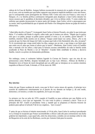 75
cabeza de la Casa de Borbón. Aunque hubiera reconocido la renuncia de su padre al trono, que no
era el caso, esto no tendría por qué haber supuesto una renuncia implícita también a este otro honor,
que le correspondía como primogénito de Alfonso XIII. Como una cosa era Franco y otra cosa el
búnquer, él y su familia política continuaron intrigando para desplazar a Juan Carlos durante los
meses escasos que le quedaban al decrépito dictador, que vivía su último otoño. Y como estaba tan
enfermo que pasaba inconsciente la mayor parte del tiempo, Juan Carlos volvió a preocuparse por
su suerte, ante la posibilidad de que el aparato del Pardo o los falangistas dieran un golpe de timón a
última hora.


"¿Qué debo decirle a Franco?", le preguntó Juan Carlos al doctor Pozuelo, sin saber lo que tenía que
hacer. Y el médico del Pardo le sugirió, sobre todo, que le tratara con afecto. "Dígale que le quiere
más que a su padre, porque su padre quiere quitarle el reino y él, en cambio, quiere dárselo". Y
también, mientras Sofía asentía con la cabeza: "Juegue usted mejor sus cartas, Alteza. ¿No se da
cuenta de que los hijos del duque de Cádiz se pasan aquí todo el día llamándole abu, abu, sin parar?
Yo le recomiendo que venga usted todos los días, aunque sea un rato, y que traiga a sus hijos para
que estén con él, para que sienta el afecto que le tenéis". Obediente, Juan Carlos visitó al Caudillo
más a menudo con los niños y dejó para la historia escenas entrañables de toda la familia unida
acudiendo al Pazo de Meirás a ver al "abuelito". Cuando hubo entablado la última y decisiva
batalla, venció a su primo sin demasiados problemas.


Sin embargo, como si realmente hubiera logrado la Corona de Francia --que era otra de sus
pretensiones como Borbón, después heredada por su hijo Luis Alfonso-, Alfonso de Borbón y
Dampierre tuvo el honor de morir decapitado por un cable que se interpuso en su camino mientras
esquiaba en Beaver-Creak, Colorado, el 30 de enero de 1989.




Rey interino

Antes de que Franco acabara de morir, cosa que le llevó varios meses de agonía, el príncipe tuvo
ocasión de establecerse interinamente en el puesto de rey durante un tiempo y, de este modo,
demostrar, a él mismo y a todos los españoles, de lo que era capaz.


La primera vez fue en julio de 1974, cuando el Caudillo se puso enfermo por una flebitis en la
pierna derecha y tuvo que ser ingresado. Ya veía venir la parca y comenzó a decir: "Esto es el
principio del fin". Llamó al presidente Arias y mandó que se preparara el Decreto bisiesto de
poderes para aplicar el artículo 9 de la Ley orgánica... "por si acaso".


Y antes de que se hiciera el trámite mencionado, el 18 de julio, Juan Carlos le sustituyó presidiendo
en La Granja la recepción que Franco acostumbraba a ofrecer cada año para conmemorar una fecha
golpista tan importante, y que aquel año, entre las atracciones, contaba con un montaje sobre la vida
de Boquerini en la corte de los Borbones, escrito por Antonio Gala para la ocasión.
 
