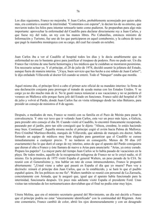 76

Los días siguientes, Franco no mejoraba. Y Juan Carlos, probablemente aconsejado por quien sabía
más, era contrario a asumir la interinidad. "Contentáos con esperar", le decían los de su entorno, que
movieron todos los hilos para intentar retrasarlo tanto como pudieron. Se preparaban para algo más
importante: aprovechar la enfermedad del Caudillo para declarar directamente rey a Juan Carlos, y
que fuese rey del todo, un rey con las manos libres. Pío Cabanillas, entonces ministro de
Información y Turismo, fue uno de los que participaron en aquel contubernio, y la cabeza de turco
que pagó la maniobra monárquica con su cargo, del cual fue cesado en octubre.



Juan Carlos iba a ver al Caudillo al hospital todos los días y le decía amablemente que su
enfermedad no era lo bastante grave para justificar el traspaso de poderes. Pero no pudo ser. Un día
Franco fue víctima de una fuerte hemorragia y los médicos que le cuidaban se mostraron pesimistas.
Era necesario actuar ya. Y el príncipe, el 20 de julio de 1974, decidió asumir la jefatura del Estado,
aunque fuera de manera interina. "¡Vaya, buen servicio que has hecho a ese niñato de Juan Carlos!",
le dijo enfadado Villaverde al doctor Gil cuando se enteró. Todo el "búnquer" estaba que mordía.


Aquel mismo día, el príncipe llevó a cabo el primer acto oficial de su mandato interino: la firma de
una declaración conjunta para prorrogar el tratado de ayuda mutua con los Estados Unidos. Y su
cargo ya no dio mucho más de sí. No le gustó nunca renunciar a sus vacaciones y no se perdería el
veraneo en Mallorca sólo porque fuera jefe del Estado en funciones. Franco salió del hospital el 30
de julio y volvió al Pardo, donde Juan Carlos fue en visita relámpago desde las islas Baleares, para
presidir un consejo de ministros el 8 de agosto.


Después, a mediados de mes, Franco se reunió con su familia en el Pazo de Meirás para pasar la
convalecencia. Y otra vez tuvo que ir volando Juan Carlos, esta vez un poco más lejos, a Galicia,
para presidir otro consejo el día 30. Cuando visitó al Caudillo, lo encontró francamente recuperado,
paseando por el jardín, pero tan sólo consiguió que le dijera: "Alteza, creedme, lo estáis haciendo
muy bien. Continuad". Aquella misma noche el príncipe cogió el avión hacia Palma de Mallorca.
Pero Cristóbal Martínez-Bordiú, marqués de Villaverde, que además de marqués era doctor, había
formado un equipo de médicos muy bien elegidos para garantizar que el Caudillo se curase
inmediatamente a cualquier precio. Y no tardaron en conseguirlo. Menos de 50 días (43
exactamente) fue lo que duró el cargo de rey interino, antes de que el aparato del Pardo consiguiera
que dieran el alta a Franco y éste llamara de nuevo a Arias para anunciarle: "Arias, ya estoy curado.
Prepara los papeles". La mayor parte del tiempo Juan Carlos se lo había pasado de vacaciones en la
playa. De todos modos, aquello de la recuperación milagrosa de Franco no se lo creyó nadie, ni él
mismo. En la primavera de 1975 visitó España el general Walters, un peso pesado de la CIA. Se
reunió con el Generalísimo y, tras hablar un rato de cosas intranscendentes, Franco le preguntó
abiertamente: "¿Usted viene a saber qué pasará en España el día que yo muera? Pues voy a
decírselo: reinará el príncipe don Juan Carlos, que es lo establecido, y se hará lo que el pueblo
español quiera. De los políticos no me fío". Walters también se reunió con personal de La Zarzuela,
concretamente con Armada, que le aseguró que, igual que el aparato había funcionado para la
interinidad, funcionaría después. Un poco más adelante visitó España el presidente Ford. Unas
visitas tan reiteradas de los norteamericanos desvelaban que el final no podía estar muy lejos.


Utrera Molina, que era el ministro secretario general del Movimiento, un día osó decirle a Franco
que el príncipe podría no estar "sinceramente identificado" con la continuidad del Régimen. Ante
este comentario, Franco cambió de color, abrió los ojos desmesuradamente y con un desagrado
 