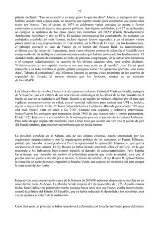 77
patente exclamó: "Eso no es cierto y es muy grave lo que me dice". Utrera, y cualquier otro que
hubiera podido tener alguna duda, no tuvieron que esperar mucho para comprobar que quien tenía
razón era Franco. Tras el verano de 1975 se celebraron varios consejos de guerra y fueron
condenados a penas de muerte once presos políticos. Seis fueron indultados, y el 27 de septiembre
se cumplió la sentencia de los otros cinco: tres miembros del FRAP (Frente Revolucionario
Antifascista Patriótico) y dos de ETA. El rechazo internacional fue considerable. Se asaltaron las
embajadas españolas en toda Europa, incluso algunas fueron saqueadas, y en el interior varios
países retiraron a sus representantes. El 1 de octubre, en la Plaza de Oriente, tras los fusilamientos,
el príncipe apareció al lado de Franco en el balcón del Palacio Real. La manifestación,
el último acto de masas del franquismo, tenía como objetivo mostrar la adhesión al Caudillo para
compensarlo de las múltiplos condenas internacionales que habían provocado los fusilamientos. El
dictador habló, delante de centenares de miles de personas congregadas, de la subversión comunista
y el complot judeomasónico, la canción de los últimos cuarenta años, para acabar diciendo:
"Evidentemente, el ser español vuelve a ser una cosa sería en el mundo". Juan Carlos posó
impasible a su lado mientras el gentío gritaba consignas como "No queremos apertura, sino mano
dura", "Muera el comunismo", etc. Mientras lanzaba su arenga, cinco miembros de los cuerpos de
seguridad del Estado, el mismo número que los fusilados, morían en un atentado
de los GRAPO.


Los últimos días de octubre Franco volvió a ponerse enfermo. Cristóbal Martínez-Bordiú, marqués
de Villaverde, que era cabeza de los servicios de cardiología de la clínica de la Paz, insistió en el
hecho de que no se trasladaría del Pardo. Reunió a un equipo de médicos elegidos por él para que
vigilaran permanentemente su salud, con el material suficiente para montar una UVI e, incluso,
operar si hiciera falta. El día 17 Juan Carlos telefoneó a Fernández Miranda para decirle: "El viejo
está mal. Quiero verte el lunes a las 7:30". Durante esta segunda y definitiva enfermedad,
intensificaron los contactos que mantenían desde 1960 de una manera más o menos permanente.
Desde 1973 Torcuato era el candidato de la monarquía para ser el presidente del primer Gobierno.
Pero antes de que llegara este momento, Juan Carlos tuvo que asumir una vez más el puesto de jefe
del Estado interino, para resolver un problema que no podía esperar.


La posición española en el Sáhara, una de sus últimas colonias, estaba sentenciada por los
organismos internacionales y por la organización política de los saharauis, el Frente Polisario,
partido que buscaba la independencia Pero la oportunidad la aprovechó Marruecos, que quería
anexionarse el reino alauita. El rey Hassan ya había dictado sentencia sobre el conflicto, en la que
reconocía a los habitantes, bajo control español, el derecho de autodeterminación. Pero España
hacía tiempo que retrasaba sin motivo el referéndum popular que había prometido para que el
pueblo saharaui pudiera decidir por sí mismo. A finales de octubre, el rey Hassan II, aprovechando
la situación de vacío de poder, organizó la Marcha Verde, una especie de invasión civil para ocupar
la zona norte del territorio.



Empezó con una concentración cerca de la frontera de 200.000 personas dispuestas a marchar en un
único frente hacia Al-A'yun. La Marcha Verde empezó el 1 de noviembre de 1975. Aquella misma
fecha, Juan Carlos, tras pensárselo mucho (aunque hacía unos días que Franco estaba inconsciente),
asumió la jefatura del Estado. El Caudillo, que ya había redactado la despedida a los españoles, esta
vez ni siquiera se enteró de la sustitución.


Unos días antes, el príncipe se había reunido en La Zarzuela con los jefes militares, presa del pánico
 