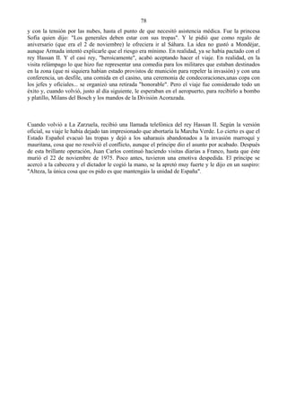 78
y con la tensión por las nubes, hasta el punto de que necesitó asistencia médica. Fue la princesa
Sofia quien dijo: "Los generales deben estar con sus tropas". Y le pidió que como regalo de
aniversario (que era el 2 de noviembre) le ofreciera ir al Sáhara. La idea no gustó a Mondéjar,
aunque Armada intentó explicarle que el riesgo era mínimo. En realidad, ya se había pactado con el
rey Hassan II. Y el casi rey, "heroicamente", acabó aceptando hacer el viaje. En realidad, en la
visita relámpago lo que hizo fue representar una comedia para los militares que estaban destinados
en la zona (que ni siquiera habían estado provistos de munición para repeler la invasión) y con una
conferencia, un desfile, una comida en el casino, una ceremonia de condecoraciones,unas copa con
los jefes y oficiales... se organizó una retirada "honorable". Pero el viaje fue considerado todo un
éxito y, cuando volvió, justo al día siguiente, le esperaban en el aeropuerto, para recibirlo a bombo
y platillo, Milans del Bosch y los mandos de la División Acorazada.



Cuando volvió a La Zarzuela, recibió una llamada telefónica del rey Hassan II. Según la versión
oficial, su viaje le había dejado tan impresionado que abortaría la Marcha Verde. Lo cierto es que el
Estado Español evacuó las tropas y dejó a los saharauis abandonados a la invasión marroquí y
mauritana, cosa que no resolvió el conflicto, aunque el príncipe dio el asunto por acabado. Después
de esta brillante operación, Juan Carlos continuó haciendo visitas diarias a Franco, hasta que éste
murió el 22 de noviembre de 1975. Poco antes, tuvieron una emotiva despedida. El príncipe se
acercó a la cabecera y el dictador le cogió la mano, se la apretó muy fuerte y le dijo en un suspiro:
"Alteza, la única cosa que os pido es que mantengáis la unidad de España".
 