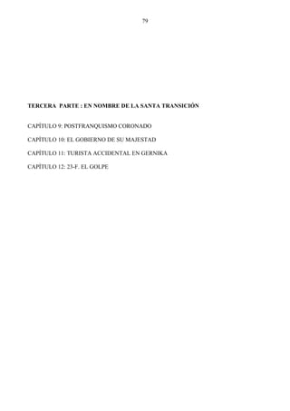 79




TERCERA PARTE : EN NOMBRE DE LA SANTA TRANSICIÓN


CAPÍTULO 9: POSTFRANQUISMO CORONADO

CAPÍTULO 10: EL GOBIERNO DE SU MAJESTAD

CAPÍTULO 11: TURISTA ACCIDENTAL EN GERNIKA

CAPÍTULO 12: 23-F. EL GOLPE
 