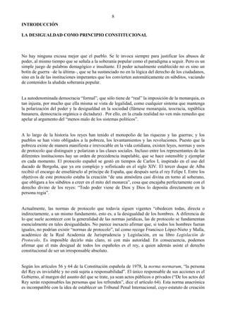 8
INTRODUCCIÓN

LA DESIGUALDAD COMO PRINCIPIO CONSTITUCIONAL



No hay ninguna excusa mejor que el pueblo. Se le invoca siempre para justificar los abusos de
poder, al mismo tiempo que se señala a la soberanía popular como el paradigma a seguir. Pero es un
simple juego de palabras demagógico e insultante. El poder actualmente establecido no es sino un
botín de guerra –de la última–, que se ha sustanciado no en la lógica del derecho de los ciudadanos,
sino en la de las instituciones imperantes que los convierten automáticamente en súbditos, vaciando
de contenidos la aludida soberanía popular.


La autodenominada democracia “formal”, que sólo tiene de “real” la imposición de la monarquía, es
tan injusta, por mucho que ella misma se vista de legalidad, como cualquier sistema que mantenga
la polarización del poder y la desigualdad en la sociedad (llámese monarquía, teocracia, república
bananera, democracia orgánica o dictadura) . Por ello, en la cruda realidad no ven más remedio que
apelar al argumento del “menos malo de los sistemas políticos”.


A lo largo de la historia los reyes han tenido el monopolio de las riquezas y las guerras; y los
pueblos se han visto obligados a la pobreza, los levantamientos y las revoluciones. Puesto que la
pobreza existe de manera manifiesta e irrevocable en la vida cotidiana, existen leyes, normas y usos
de protocolo que distinguen y polarizan a las clases sociales. Incluso entre los representantes de las
diferentes instituciones hay un orden de precedencia inapelable, que se hace ostensible y ejemplar
en cada momento. El protocolo español se gestó en tiempos de Carlos I, inspirado en el uso del
ducado de Borgoña, que ya era complejo y sofisticado en el siglo XIV. El tercer duque de Alba
recibió el encargo de enseñárselo al príncipe de España, que después sería el rey Felipe I. Entre los
objetivos de este protocolo estaba la creación “de una atmósfera casi divina en torno al soberano,
que obligara a los súbditos a creer en el mito del monarca”, cosa que encajaba perfectamente con el
derecho divino de los reyes: “Todo poder viene de Dios y Dios lo deposita directamente en la
persona regia”.


Actualmente, las normas de protocolo que todavía siguen vigentes “obedecen todas, directa o
indirectamente, a un mismo fundamento, esto es, a la desigualdad de los hombres. A diferencia de
lo que suele acontecer con la generalidad de las normas jurídicas, las de protocolo se fundamentan
esencialmente en tales desigualdades. No parece inexacto afirmar que, si todos los hombres fueran
iguales, no podrían existir “normas de protocolo”, tal como recoge Francisco López-Nieto y Malla,
académico de la Real Academia de Jurisprudencia y Legislación, en su libro Legislación de
Protocolo. Es imposible decirlo más claro, ni con más autoridad. En consecuencia, podemos
afirmar que el más desigual de todos los españoles es el rey, a quien además asiste el derecho
constitucional de ser un irresponsable absoluto.


Según los artículos 56 y 64 de la Constitución española de 1978, la norma normarum, “la persona
del Rey es inviolable y no está sujeta a responsabilidad”. El único responsable de sus acciones es el
Gobierno, al margen del asunto del que se trate, ya sean actos públicos o privados (“De los actos del
Rey serán responsables las personas que los refrenden”, dice el artículo 64). Esta norma anacrónica
es incompatible con la idea de establecer un Tribunal Penal Internacional, cuyo estatuto de creación
 