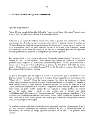 80



CAPÍTULO 9. POSTFRANQUISMO CORONADO




"¡Muera el rey fascista!"

Aparte del tema sagrado de la unidad de España, Franco, con su "atado y bien atado" famoso, había
dejado a Juan Carlos bien atado al trono de la jefatura del Estado.


Villaverde y su equipo de médicos habían hecho todo lo posible para mantenerlo con vida,
obsesionados por el hecho de que no muriera antes del 26 y pudiera renovar el mandato de
Alejandro Rodríguez Valcárcel, que expiraba aquel día, aunque fuera con un pie en la tumba. Pero
no lo consiguieron. Murió en algún momento durante la noche del 20 de noviembre, aunque
oficialmente se retrasó hasta dos cuartos de las seis de la madrugada para que los operativos
militares que tenían que garantizar el orden público se pudieran organizar.


Tras hacerlo oficial, el ya rey de facto telefoneó a Torcuato Fernández Miranda: "Ha muerto. No te
muevas de casa". Al día siguiente, Arias Navarro leyó lloroso por televisión la despedida
que había dejado preparada el Generalísimo, su testamento político. "Os pido que preservéis en la
unidad y en la paz y que rodeéis al futuro rey de España, don Juan Carlos de Borbón, del mismo
afecto y lealtad que a mí me habéis brindado". Y en La Zarzuela se reunieron Juan Carlos y
Torcuato con Sofía, Mondéjar y Armada.


Lo que le preocupaba más era preparar el discurso de coronación, que se celebraría dos días
después, rodeado por un fuerte movimiento de oposición desde la izquierda, con un lema que decía:
"¡Muera el rey fascista!". Desde la prensa extranjera los líderes de izquierdas no habían
podido hacer mucho más que seguir el torrente de euforia del pueblo por la muerte del dictador, y
hasta Santiago Carrillo y Felipe González mantenían aún una falsa actitud de oposición a Juan
Carlos, con declaraciones como ésta de Carrillo: "El príncipe es una marioneta que Franco mueve
como quiere, un pobre hombre incapaz de toda dignidad y sentido político, un simplón
que se ha metido hasta el cuello en una aventura que le costará cara. ¿Qué
posibilidades tiene? A lo sumo, ser rey durante unos meses". Un tiempo después, cuando en 1976 la
periodista que le había entrevistado para El Europeo, Oriana Fallaci, recopiló sus trabajos de esta
época en un libro, Carrillo le pidió que esta frase y otras igual de brillantes desaparecieran sin dejar
rastro, cosa que la periodista cumplió.


En aquellos momentos todavía continuaba habiendo sectores de oposición a la monarquía desde la
ortodoxia franquista, así como de los estudiantes falangistas del SEU (el sindicato estudiantil del
Movimiento), que durante un tiempo siguieron insistiendo en su lema: "¡No queremos reyes
idiotas!"
 