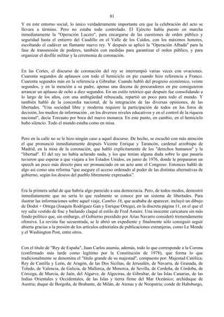81
Y en este entorno social, lo único verdaderamente importante era que la celebración del acto se
llevara a término. Pero no estaba todo controlado. El Ejército había puesto en marcha
inmediatamente la "Operación Lucero", para encargarse de las cuestiones de orden público y
seguridad hasta el entierro del Caudillo en el Valle de los Caídos, con los máximos honores,
escoltando el cadáver un flamante nuevo rey. Y después se aplicó la "Operación Albada" para la
fase de transmisión de poderes, también con medidas para garantizar el orden público, y para
organizar el desfile militar y la ceremonia de coronación.


En las Cortes, el discurso de coronación del rey se interrumpió varias veces con ovaciones.
Cuarenta segundos de aplausos con todo el hemiciclo en pie cuando hizo referencia a Franco.
Cuarenta segundos más en la referencia a Gibraltar. Cuando habló del progreso económico, veinte
segundos, y en la mención a su padre, apenas una docena de procuradores en pie consiguieron
arrancar un aplauso de ocho a diez segundos. En un estilo retórico que después fue consolidando a
lo largo de los años, con una ambigüedad rebuscada, repartió un poco para todo el mundo. Y
también habló de la concordia nacional, de la integración de las diversas opiniones, de las
libertades. "Una sociedad libre y moderna requiere la participación de todos en los foros de
decisión, los medios de información , en los diversos niveles educativos y en el control de la riqueza
nacional", decía Torcuato por boca del nuevo monarca. En este punto, en cambio, en el hemiciclo
hubo silencio. Todo el mundo estaba como en misa.


Pero en la calle no se le hizo ningún caso a aquel discurso. De hecho, se escuchó con más atención
el que pronunció inmediatamente después Vicente Enrique y Tarancón, cardenal arzobispo de
Madrid, en la misa de la coronación, que habló explícitamente de los "derechos humanos" y la
"libertad". El del rey no había aclarado nada, y los que tenían alguna duda sobre lo que pasaría
tuvieron que esperar a que viajara a los Estados Unidos, en junio de 1976, donde le prepararon un
speech un poco más directo para ser pronunciado en un acto ante el Congreso. Entonces habló de
algo así como una reforma "que asegure el acceso ordenado al poder de las distintas alternativas de
gobierno, según los deseos del pueblo libremente expresados”.


Era la primera señal de que habría algo parecido a una democracia. Pero, de todos modos, demostró
inmediatamente que no sería lo que realmente se conoce por un sistema de libertades. Para
ilustrar las informaciones sobre aquel viaje, Cambio 16, que acababa de aparecer, incluyó un dibujo
de Dodot + Ortega (Joaquín Rodríguez Gan y Enrique Ortega), en la discreta página 11, en el que el
rey salía vestido de frac y bailando claqué al estilo de Fred Astaire. Una inocente caricatura sin más
fondo político que, sin embargo, el Gobierno presidido por Arias Navarro consideró tremendamente
ofensiva. La revista fue secuestrada, se le abrió un expediente y finalmente sólo consiguió seguir
abierta gracias a la presión de los artículos editoriales de publicaciones extranjeras, como Le Monde
y el Washington Post, entre otros.


Con el título de "Rey de España", Juan Carlos asumía, además, todo lo que corresponde a la Corona
(confirmado más tarde como legítimo por la Constitución de 1978), que forma lo que
tradicionalmente se denomina el "título grande de su majestad", compuesto por: Majestad Católica;
Rey de Castilla y León, de Aragón, de las Dos Sicilias, de Jerusalén, de Navarra, de Granada, de
Toledo, de Valencia, de Galicia, de Mallorca, de Menorca, de Sevilla, de Cerdeña, de Córdoba, de
Córcega, de Murcia, de Jaén, del Algarve, de Algeciras, de Gibraltar, de las Islas Canarias, de las
Indias Orientales y Occidentales, de las Islas y tierra firme del Mar Oceánico; archiduque de
Austria; duque de Borgoña, de Brabante, de Milán, de Atenas y de Neopatria; conde de Habsburgo,
 