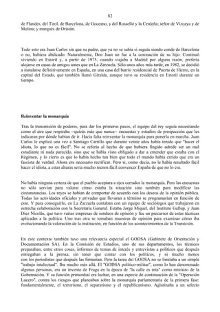 82
de Flandes, del Tirol, de Barcelona, de Goceano, y del Rosselló y la Cerdeña; señor de Vizcaya y de
Molina; y marqués de Oristán.



Todo esto era Juan Carlos sin que su padre, que ya no se sabía si seguía siendo conde de Barcelona
o no, hubiera abdicado. Naturalmente, Don Juan no fue a la coronación de su hijo. Continuó
viviendo en Estoril y, a partir de 1975, cuando viajaba a Madrid por alguna razón, prefería
alojarse en casas de amigos antes que en La Zarzuela. Sólo unos años más tarde, en 1982, se decidió
a instalarse definitivamente en España, en una casa del barrio residencial de Puerta de Hierro, en la
capital del Estado, que también llamó Giralda, aunque tuvo su residencia en Estoril durante un
tiempo.




Reinventar la monarquía

Tras la transmisión de poderes, para dar los primeros pasos, el equipo del rey seguía necesitando
como el aire que respiraba --quizás más que nunca-- encuestas y estudios de prospección que les
indicaran por dónde habían de ir. Hacía falta reinventar la monarquía para ponerla en marcha. Juan
Carlos le explicó una vez a Santiago Carrillo que durante veinte años había tenido que "hacer el
idiota, lo que no es fácil". No se refería al hecho de que hubiera fingido adrede ser un mal
estudiante ni nada parecido, sino que se había visto obligado a dar a entender que estaba con el
Régimen, y lo cierto es que lo había hecho tan bien que todo el mundo había creído que era un
fascista de verdad. Ahora era necesario rectificar. Pero si, como decía, no le había resultado fácil
hacer el idiota, a estas alturas sería mucho menos fácil convencer España de que no lo era.


No había ninguna certeza de que el pueblo aceptara a ojos cerrados la monarquía. Pero las encuestas
no sólo servían para valorar cómo estaba la situación sino también para modificar las
circunstancias. Los reyes se habían de comportar de acuerdo con los deseos de la opinión pública.
Todas las actividades oficiales y privadas que llevaran a término se programarían en función de
esto. Y para conseguirlo, en La Zarzuela contaban con un equipo de sociólogos que trabajaron en
estrecha colaboración con la Secretaría General. Estaba Jorge Miquel, del Instituto Gallup, y Juan
Díez Nicolás, que tuvo varias empresas de sondeos de opinión y fue un precursor de estas técnicas
aplicadas a la política. Uno tras otra se tomaban muestras de opinión para examinar cómo iba
evolucionando la valoración de la institución, en función de los acontecimientos de la Transición.


En este contexto también tuvo una relevancia especial el GODSA (Gabinete de Orientación y
Documentación SA). En la Comisión de Estudios, uno de sus departamentos, los técnicos
preparaban, entre otros cosas, informes de temas de interés y entrevistas a políticos que después
entregaban a la prensa, sin tener que contar con los políticos, y ni mucho menos
con los periodistas que después las firmarían. Pero la tarea del GODSA no se limitaba a un simple
"trabajo intelectual". Iba mucho más allá. El "GODSA político-militar", como lo han denominado
algunas personas, era un invento de Fraga en la época de "la calle es mía" como ministro de la
Gobernación. Y su función primordial era luchar, en una especie de continuación de la "Operación
Lucero", contra los riesgos que planeaban sobre la monarquía parlamentaria de la primera fase:
fundamentalmente, el terrorismo, el separatismo y el republicanismo. Aglutinaba a un selecto
 