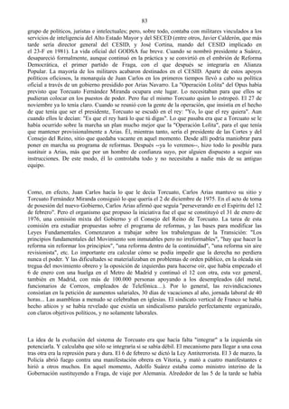 83
grupo de políticos, juristas e intelectuales; pero, sobre todo, contaba con militares vinculados a los
servicios de inteligencia del Alto Estado Mayor y del SECED (entre otros, Javier Calderón, que más
tarde sería director general del CESID, y José Cortina, mando del CESID implicado en
el 23-F en 1981). La vida oficial del GODSA fue breve. Cuando se nombró presidente a Suárez,
desapareció formalmente, aunque continuó en la práctica y se convirtió en el embrión de Reforma
Democrática, el primer partido de Fraga, con el que después se integraría en Alianza
Popular. La mayoría de los militares acabaron destinados en el CESID. Aparte de estos apoyos
políticos oficiosos, la monarquía de Juan Carlos en los primeros tiempos llevó a cabo su política
oficial a través de un gobierno presidido por Arias Navarro. La "Operación Lolita" del Opus había
previsto que Torcuato Fernández Miranda ocupara este lugar. Lo necesitaban para que ellos se
pudieran colocar en los puestos de poder. Pero fue el mismo Torcuato quien lo estropeó. El 27 de
noviembre ya lo tenía claro. Cuando se reunió con la gente de la operación, que insistía en el hecho
de que tenía que ser el presidente, Torcuato se escudó en el rey: "Yo, lo que el rey quiera". Aun
cuando ellos le decían: "Es que el rey hará lo que tú digas". Lo que pasaba era que a Torcuato se le
había ocurrido sobre la marcha un plan mucho mejor que la "Operación Lolita", para el que tenía
que mantener provisionalmente a Arias. Él, mientras tanto, sería el presidente de las Cortes y del
Consejo del Reino, sitio que quedaba vacante en aquel momento. Desde allí podría maniobrar para
poner en marcha su programa de reformas. Después --ya lo veremos--, hizo todo lo posible para
sustituir a Arias, más que por un hombre de confianza suyo, por alguien dispuesto a seguir sus
instrucciones. De este modo, él lo controlaba todo y no necesitaba a nadie más de su antiguo
equipo.



Como, en efecto, Juan Carlos hacía lo que le decía Torcuato, Carlos Arias mantuvo su sitio y
Torcuato Fernández Miranda consiguió lo que quería el 2 de diciembre de 1975. En el acto de toma
de posesión del nuevo Gobierno, Carlos Arias afirmó que seguía "perseverando en el Espíritu del 12
de febrero". Pero el organismo que propuso la iniciativa fue el que se constituyó el 31 de enero de
1976, una comisión mixta del Gobierno y el Consejo del Reino de Torcuato. La tarea de esta
comisión era estudiar propuestas sobre el programa de reformas, y las bases para modificar las
Leyes Fundamentales. Comenzaron a trabajar sobre los trabalenguas de la Transición: "Los
principios fundamentales del Movimiento son inmutables pero no irreformables", "hay que hacer la
reforma sin reformar los principios", "una reforma dentro de la continuidad", "una reforma sin aire
revisionista", etc. Lo importante era calcular cómo se podía impedir que la derecha no perdiera
nunca el poder. Y las dificultades se materializaban en problemas de orden público, en la oleada sin
tregua del movimiento obrero y la oposición de izquierdas para hacerse oir, que había empezado el
6 de enero con una huelga en el Metro de Madrid y continuó el 12 con otra, esta vez general,
también en Madrid, con más de 100.000 personas apoyando a los desempleados (del metal,
funcionarios de Correos, empleados de Telefónica…). Por lo general, las reivindicaciones
consistían en la petición de aumentos salariales, 30 días de vacaciones al año, jornada laboral de 40
horas... Las asambleas a menudo se celebraban en iglesias. El sindicato vertical de Franco se había
hecho añicos y se había revelado que existía un sindicalismo paralelo perfectamente organizado,
con claros objetivos políticos, y no solamente laborales.



La idea de la evolución del sistema de Torcuato era que hacía falta "integrar" a la izquierda sin
potenciarla. Y calculaba que sólo se integraría si se sabía débil. El mecanismo para llegar a una cosa
tras otra era la represión pura y dura. El 6 de febrero se dictó la Ley Antiterrorista. El 3 de marzo, la
Policía abrió fuego contra una manifestación obrera en Vitoria, y mató a cuatro manifestantes e
hirió a otros muchos. En aquel momento, Adolfo Suárez estaba como ministro interino de la
Gobernación sustituyendo a Fraga, de viaje por Alemania. Alrededor de las 5 de la tarde se había
 