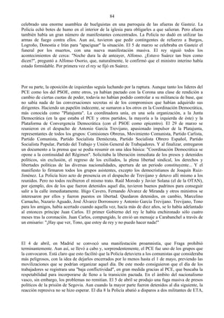 84
celebrado una enorme asamblea de huelguistas en una parroquia de las afueras de Gasteiz. La
Policía echó botes de humo en el interior de la iglesia para obligarles a que salieran. Pero afuera
también había un gran número de manifestantes concentrados. La Policía no dudó en utilizar las
armas de fuego contra ellos. Aun así, tuvieron que pedir contingentes de refuerzo a Burgos,
Logroño, Donostia e Irún para "apaciguar" la situación. El 5 de marzo se celebraba en Gasteiz el
funeral por los muertos, con una nueva manifestación masiva. El rey siguió todos los
acontecimientos de cerca: "Noche dura la de anteayer, Alfonso. ¿Estuvo Suárez tan bien como
dicen?", preguntó a Alfonso Osorio, que, naturalmente, le confirmó que el ministro interino había
estado formidable. Por primera vez el rey se fijó en Suárez.



Por su parte, la oposición de izquierdas seguía luchando por la ruptura. Aunque tanto los líderes del
PCE como los del PSOE, entre otros, ya habían pactado con la Corona una clase de rendición a
cambio de ciertas cuotas de poder, todavía no habían podido controlar a su militancia de base, que
no sabía nada de las conversaciones secretas ni de los compromisos que habían adquirido sus
dirigentes. Haciendo un papelón indecente, se sumaron a los otros en la Coordinación Democrática,
más conocida como "Platajunta". La coordinadora unía, en una sola organización, a la Junta
Democrática (en la que estaba el PCE y otros partidos, la mayoría a la izquierda de éste) y la
Plataforma de Convergencia Democrática (con el PSOE como epicentro). El 29 de marzo se
reunieron en el despacho de Antonio García Trevijano, apasionado impulsor de la Platajunta,
representantes de todos los grupos: Comisiones Obreras, Movimiento Comunista, Partido Carlista,
Partido Comunista, Partido Socialista Demócrata, Partido Socialista Obrero Español, Partido
Socialista Popular, Partido del Trabajo y Unión General de Trabajadores. Y al finalizar, entregaron
un documento a la prensa que se podía resumir en una idea básica: "Coordinación Democrática se
opone a la continuidad del Régimen". Solicitaba la liberación inmediata de los presos y detenidos
políticos, sin exclusión, el regreso de los exiliados, la plena libertad sindical, los derechos y
libertades políticas de las diversas nacionalidades, apertura de un periodo constituyente... Y el
manifiesto lo firmaron todos los grupos asistentes, excepto los democristianos de Joaquín Ruiz-
Jiménez. La Policía hizo acto de presencia en el despacho de Trevijano y detuvo allí mismo a los
reunidos. Pero no todos recibieron el mismo trato. Raúl Morodo y Javier Solana (el de la OTAN),
por ejemplo, dos de los que fueron detenidos aquel día, tuvieron buenos padrinos para conseguir
salir a la calle inmediatamente. Iñigo Cavero, Fernando Álvarez de Miranda y otros ministros se
interesaron por ellos y fueron puestos en libertad. Quedaron detenidos, en cambio, Marcelino
Camacho, Nazario Aguado, José Álvarez Dorronsoro y Antonio García Trevijano. Trevijano, Tono
para los amigos, había acertado cuando aquella vez, hacía más de diez años, se lo había adelantado
al entonces príncipe Juan Carlos. El primer Gobierno del rey le había enchironado sólo cuatro
meses tras la coronación. Juan Carlos, compungido, le envió un mensaje a Carabanchel a través de
un emisario: "¡Hay que ver, Tono, que estoy de rey y no puedo hacer nada!"



El 4 de abril, en Madrid se convocó una manifestación proamnistía, que Fraga prohibió
terminantemente. Aun así, se llevó a cabo y, sorprendentemente, el PCE fue uno de los grupos que
la convocaron. Está claro que esto facilitó que la Policía detuviera a los comunistas que consideraba
más peligrosos, con la idea de dejarlos encerrados por lo menos hasta el 1 de mayo, previendo las
movilizaciones que se podrían organizar aquel día. De este modo consiguieron que el día de los
trabajadores se registrara una "baja conflictividad", en gran medida gracias al PCE, que buscaba la
respetabilidad para incorporarse de lleno a la transición pactada. En el ámbito del nacionalismo
vasco, sin embargo, los problemas no remitían. El 5 de abril se produjo una fuga masiva de presos
políticos de la prisión de Segovia. Aun cuando la mayor parte fueron detenidos al día siguiente, la
reacción represiva no se hizo esperar. El día 8 la Policía abatió a disparos a dos militantes de ETA,
 
