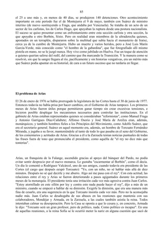 85
el 25 a uno más y, en menos de 40 días, se produjeron 140 detenciones. Otro acontecimiento
importante en este período fue el de Montejurra el 9 de mayo, también con Suárez de ministro
interino (de nuevo sustituyendo a Fraga, que andaba por Venezuela). Se trataba de un acto de un
sector de los carlistas, los de Carlos Hugo, que apoyaban la ruptura desde una postura nacionalista.
El suceso se quiso presentar como un enfrentamiento entre esta sección carlista y otra sección, la
que apoyaba a otro Borbón, Sixto. Pero en realidad eran miembros de la ultraderecha quienes,
apostados en un terraplén, dispararon sobre la multitud que subía hacia el monasterio de Iratxe,
cerca ya de la cumbre de Montejurra. Hubo un muerto y varios heridos, pero a José Luis Marín
García-Verde, más conocido como "el hombre de la gabardina", que fue fotografiado allí mismo
pistola en mano, no se le juzgó nunca. Hoy vive como jubilado en Huelva. Fue un toque de atención
a quienes querían salirse del redil, del camino que iba marcando la Transición. Y la manera como se
resolvió, sin que la sangre llegara al río, pacíficamente y sin historias vengativas, era un mérito más
que Suárez podía apuntar en su historial, de cara a un futuro ascenso que no tardaría en llegar.




El problema de Arias

El 26 de enero de 1976 se había prorrogado la legislatura de las Cortes hasta el 30 de junio de 1977.
Entonces todavía no había prisa por hacer cambios; en el Gobierno de Arias tampoco. Los primeros
meses de Arias fueron útiles porque permitieron ganar tiempo sin crear excesivas tensiones, e
hicieron posible desplegar los mecanismos necesarios para controlar las instituciones. En el
gabinete de Arias estaban representados quienes se consideraban "reformistas", como Manuel Fraga
y Antonio Garrigues Díaz-Cañabete; Alfonso Osorio y José María de Areilza eran, además,
monárquicos; y también hombres fieles a los Principios del Movimiento, como Adolfo Suárez, que
era el secretario general. Suárez en aquel momento era, además, un hombre de Torcuato Fernández
Miranda, y jugaba a su favor, manteniéndole al tanto de todo lo que pasaba en el seno del Gobierno,
de los comentarios y actitudes de Arias. Gracias a él a la Zarzuela tenían noticias puntuales de todas
las frases fuera de tono que pronunciaba el presidente, como aquélla de "el rey no dice más que
tonterías".



Arias, un franquista de la Falange, ascendido gracias al apoyo del búnquer del Pardo, no podía
evitar sentir desprecio por el nuevo monarca. Le gustaba "escarmentar al Borbón”, como él decía.
Un día le comentó a Rodríguez Valcárcel, uno de sus amigos, cuando todavía era presidente de las
Cortes (el cargo que después ocupó Torcuato): "Yo, con un niño, no sé hablar más allá de diez
minutos. Después no sé qué decirle y me aburro. Algo así me pasa con el rey". Con esta actitud, las
relaciones entre el rey y Arias se fueron deteriorando a pasos agigantados durante los primeros
meses de la monarquía. El presidente tenía una irritación cada vez más agresiva contra Juan Carlos.
"Estoy atornillado en este sillón por ley y contra esto nada puede hacer el rey'', dijo a más de un
ministro, cuando se empezó a hablar de su dimisión. Exigirle la dimisión, que era una manera más
fina de cesarlo, era una sugerencia en la que Torcuato insistía cada vez más. Pero no la aconsejaba
nadie más. Juan Carlos se desahogaba de sus abusos en las reuniones que mantenía con sus
colaboradores, Mondéjar y Armada, en la Zarzuela, a las cuales también asistía la reina. Todos
intentaban calmar su desesperación. Pero la Casa se oponía a que lo cesara y, en concreto, Armada
le dijo: "Torcuato será un gran profesor, pero de político, nada. Como político es incapaz". En una
de aquellas reuniones, a la reina Sofia se le ocurrió meter la nariz en alguna cuestión que sacó de
 