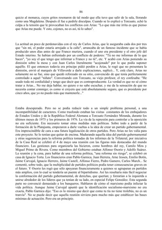 86
quicio al monarca, cuyos gritos resonaron de tal modo que ella tuvo que salir de la sala, llorando
como una Magdalena. Después él fue a pedirle disculpas. Cuando se lo explicó a Torcuato, echó la
culpa a la tensión que le provocaban los conflictos con Arias: "Lo que más me irrita es que pienso
que Arias me puede. Y esto, cojones, no es así, tú lo sabes".



La actitud un poco de perdonavidas con el rey de Carlos Arias, que le aseguraba cada dos por tres
que "sin mí, el poder estaría arrojado a la calle", arrancaba de un famoso incidente que se había
producido unos días antes de que Franco muriera, cuando el uno era presidente y el otro jefe del
Estado interino. Se habían enfrentado por un conflicto de poderes: "Tú no me informas de lo que
haces", "yo soy el que tengo que informar a Franco y no tú", etc. Y acabó con Arias poniendo su
dimisión sobre la mesa y con Juan Carlos literalmente "acojonado" por lo que podía suponer
aquéllo. El que entonces todavía era príncipe pidió perdón a Arias, le rogó que no presentara la
dimisión, envió al marqués de Villaverde a darle explicaciones, suplicó... Y, está claro, Arias no
solamente no se fue, sino que quedó reforzado en su sitio, convencido de que tenía perfectamente
controlado a aquel "niñato". Conversando con Torcuato, su viejo profesor, el rey confesaba: "He
usado toda mi cordialidad y tengo que decir que es contraproducente. La verdad es que no sé cómo
tratar a Arias... No me deja hablar, no quiere o no sabe escuchar, y me da la sensación de que no
necesita contar conmigo; es como si creyera que está absolutamente seguro, que es presidente por
cinco años, que yo no puedo más que mantenerle..."



Estaba desesperado. Pero no se podía reducir todo a un simple problema personal, a una
incompatibilidad de caracteres. Como trasfondo estaban las visitas constantes de los embajadores
de Estados Unidos y de la República Federal Alemana a Torcuato Fernández Miranda, durante los
últimos meses de 1975 y los primeros de 1976. La vía de la represión para controlar a la oposición
no era suficiente. Era necesario tomar otras medidas más políticas. Sobre todo a partir de la
formación de la Platajunta, empezaron a darle vueltas a la idea de crear un partido gubernamental.
Era imprescindible de cara a una futura legalización de otros partidos. Pero Arias no les valía para
este proyecto. Se lo tenían que quitar de encima. Madurando aquella idea del partido gubernamental
y otras sugerencias para la reforma política tomadas de los informes de la Trilateral, por iniciativa
de la Casa Real se celebró el 4 de mayo una reunión con las figuras más destacadas del mundo
financiero. Las gestiones para organizarla las hicieron, como hombres del rey, Camilo Mira y
Miguel Primo de Rivera. Como miembros del Gobierno estaban Alfonso Osorio y Adolfo Suárez.
La reunión y la cena, para hablar de una reforma política, "una reforma sin riesgo", se celebró en
casa de Ignacio Torta. Los financieros eran Pablo Garnica, Juan Herrera, Arne Jessen, Emilio Botín,
Jaime Carvajal, Ignacio Herrero, Jaime Castell, Alfonso Fierro, Pedro Gamero, Carlos March... Se
comentó, sobre todo, que la multiplicidad de partidos políticos podía tener consecuencias graves en
el futuro. Y Osorio les rogó que sólo apoyaran financieramente a quienes se agruparan en partidos
más amplios, con lo cual se tendería un puente al bipartidismo. Así les resultaría más fácil negociar
la conformación del partido gubernamental, de derechas, que querían; y forzarían a la izquierda a
unirse alrededor de los líderes que ya tenían de su lado, en especial Felipe González. Esta segunda
parte no convenció demasiado a los banqueros. Hablaron de cómo el marxismo podía infectar la
vida política. Aunque Jaime Carvajal apuntó que la identificación socialismo-marxismo no era
exacta, Pablo Garnica dijo: "Eso es lo mismo que decir que como tu tía no tiene trolebús, no es un
tranvía". No se puede decir que aquella reunión sirviera para mucho más que establecer las bases
mínimas de actuación. Pero era un principio.
 