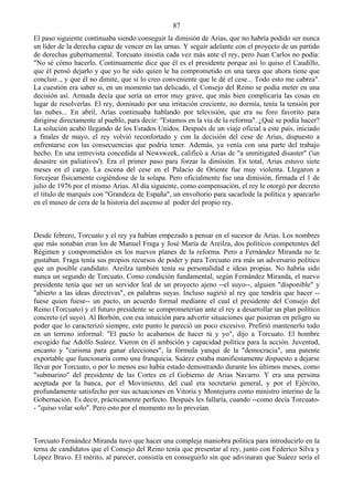 87
El paso siguiente continuaba siendo conseguir la dimisión de Arias, que no habría podido ser nunca
un líder de la derecha capaz de vencer en las urnas. Y seguir adelante con el proyecto de un partido
de derechas gubernamental. Torcuato insistía cada vez más ante el rey, pero Juan Carlos no podía:
"No sé cómo hacerlo. Continuamente dice que él es el presidente porque así lo quiso el Caudillo,
que él pensó dejarlo y que yo he sido quien le ha comprometido en una tarea que ahora tiene que
concluir.., y que él no dimite, que si lo creo conveniente que le dé el cese... Todo esto me cabrea".
La cuestión era saber si, en un momento tan delicado, el Consejo del Reino se podía meter en una
decisión así. Armada decía que sería un error muy grave, que más bien complicaría las cosas en
lugar de resolverlas. El rey, dominado por una irritación creciente, no dormía, tenía la tensión por
las nubes... En abril, Arias continuaba hablando por televisión, que era su foro favorito para
dirigirse directamente al pueblo, para decir: "Estamos en la vía de la reforma". ¿Qué se podía hacer?
La solución acabó llegando de los Estados Unidos. Después de un viaje oficial a este país, iniciado
a finales de mayo, el rey volvió reconfortado y con la decisión del cese de Arias, dispuesto a
enfrentarse con las consecuencias que podría tener. Además, ya venía con una parte del trabajo
hecho. En una entrevista concedida al Newsweek, calificó a Arias de "a unmitigated disaster" ('un
desastre sin paliativos'). Era el primer paso para forzar la dimisión. En total, Arias estuvo siete
meses en el cargo. La escena del cese en el Palacio de Oriente fue muy violenta. Llegaron a
forcejear físicamente cogiéndose de la solapa. Pero oficialmente fue una dimisión, firmada el 1 de
julio de 1976 por el mismo Arias. Al día siguiente, como compensación, el rey le otorgó por decreto
el título de marqués con "Grandeza de España", un envoltorio para sacarlode la política y aparcarlo
en el museo de cera de la historia del ascenso al poder del propio rey.



Desde febrero, Torcuato y el rey ya habían empezado a pensar en el sucesor de Arias. Los nombres
que más sonaban eran los de Manuel Fraga y José María de Areilza, dos políticos competentes del
Régimen y comprometidos en los nuevos planes de la reforma. Pero a Fernández Miranda no le
gustaban. Fraga tenía sus propios recursos de poder y para Torcuato era más un adversario político
que un posible candidato. Areilza también tenía su personalidad e ideas propias. No habría sido
nunca un segundo de Torcuato. Como condición fundamental, según Fernández Miranda, el nuevo
presidente tenía que ser un servidor leal de un proyecto ajeno --el suyo--, alguien "disponible" y
"abierto a las ideas directivas", en palabras suyas. Incluso sugirió al rey que tendría que hacer --
fuese quien fuese-- un pacto, un acuerdo formal mediante el cual el presidente del Consejo del
Reino (Torcuato) y el futuro presidente se comprometerían ante el rey a desarrollar un plan político
concreto (el suyo). Al Borbón, con esa intuición para advertir situaciones que pusieran en peligro su
poder que lo caracterizó siempre, este punto le pareció un poco excesivo. Prefirió mantenerlo todo
en un terreno informal: "El pacto lo acabamos de hacer tú y yo", dijo a Torcuato. El hombre
escogido fue Adolfo Suárez. Vieron en él ambición y capacidad política para la acción. Juventud,
encanto y "carisma para ganar elecciones", la fórmula yanqui de la "democracia", una patente
exportable que funcionaría como una franquicia. Suárez estaba manifiestamente dispuesto a dejarse
llevar por Torcuato, o por lo menos eso había estado demostrando durante los últimos meses, como
"submarino" del presidente de las Cortes en el Gobierno de Arias Navarro. Y era una persona
aceptada por la banca, por el Movimiento, del cual era secretario general, y por el Ejército,
profundamente satisfecho por sus actuaciones en Vitoria y Montejurra como ministro interino de la
Gobernación. Es decir, prácticamente perfecto. Después les fallaría, cuando --como decía Torcuato-
- "quiso volar solo". Pero esto por el momento no lo preveían.



Torcuato Fernández Miranda tuvo que hacer una compleja maniobra política para introducirlo en la
terna de candidatos que el Consejo del Reino tenía que presentar al rey, junto con Federico Silva y
López Bravo. El mérito, al parecer, consistía en conseguirlo sin que adivinaran que Suárez sería el
 