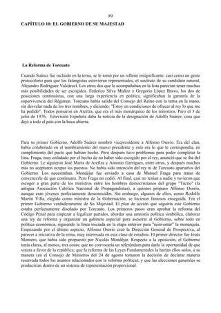 89
CAPÍTULO 10: EL GOBIERNO DE SU MAJESTAD




La Reforma de Torcuato

Cuando Suárez fue incluido en la terna, se le tomó por un relleno insignificante, casi como un gesto
protocolario para que los falangistas estuvieran representados, el sustituto de su candidato natural,
Alejandro Rodríguez Valcárcel. Los otros dos que le acompañaban en la lista parecían tener muchas
más posibilidades de ser escogidos. Federico Silva Muñoz y Gregorio López Bravo, los dos de
posiciones continuistas, con una larga experiencia en política, significaban la garantía de la
supervivencia del Régimen. Torcuato había salido del Consejo del Reino con la terna en la mano,
sin desvelar nada de los tres nombres, y diciendo: "Estoy en condiciones de ofrecer al rey lo que me
ha pedido". Todos pensaron en Areilza, que era el más monárquico de los ministros. Pero el 3 de
julio de 1976, Televisión Española daba la noticia de la designación de Adolfo Suárez, cosa que
dejó a todo el país con la boca abierta.



Para su primer Gobierno, Adolfo Suárez nombró vicepresidente a Alfonso Osorio. Era del clan,
había colaborado en el nombramiento del nuevo presidente y esto era lo que le correspondía, en
cumplimiento del pacto que habían hecho. Pero después tuvo problemas para poder completar la
lista. Fraga, muy enfadado por el hecho de no haber sido escogido por el rey, anunció que se iba del
Gobierno. Le siguieron José María de Areilza y Antonio Garrigues, entre otros, y después muchos
más no aceptaron ocupar los puestos. No había sido intención del rey ni de Torcuato apartarlos del
Gobierno. Los necesitaban. Mondéjar fue enviado a casa de Manuel Fraga para tratar de
convencerle de que continuara. Pero Fraga no cedió. Al final, casi no tenían a nadie y tuvieron que
escoger a gran parte de los ministros entre los hombres democristianos del grupo "Tácito" (la
antigua Asociación Católica Nacional de Propagandistas), a quienes propuso Alfonso Osorio,
aunque eran jóvenes perfectamente desconocidos. Sin embargo, algunos de ellos, como Rodolfo
Martín Villa, elegido como ministro de la Gobernación, se hicieron famosos enseguida. Era el
primer Gobierno verdaderamente de Su Majestad. El plan de acción que seguiría este Gobierno
estaba perfectamente diseñado por Torcuato. Los primeros pasos eran aprobar la reforma del
Código Penal para empezar a legalizar partidos, abordar una amnistía política simbólica, elaborar
una ley de reforma y organizar un gabinete especial para asesorar al Gobierno, sobre todo en
política económica, siguiendo la línea iniciada en la etapa anterior para "reinventar" la monarquía.
Empezando por el último aspecto, Alfonso Osorio creó la Dirección General de Prospectiva, al
parecer a iniciativa de la reina, muy interesada en esta clase de estudios. El primer director fue Jesús
Montero, que había sido propuesto por Nicolás Mondéjar. Respecto a la oposición, el Gobierno
tenía claras, al menos, tres cosas: que no convocaría un referéndum para darle la oportunidad de que
votara a favor de la república; que la reforma de las Leyes Fundamentales la harían ellos solos, a su
manera (en el Consejo de Ministros del 24 de agosto tomaron la decisión de declarar materia
reservada todos los asuntos relacionados con la reforma política); y que las elecciones generales se
producirían dentro de un sistema de representación proporcional.
 