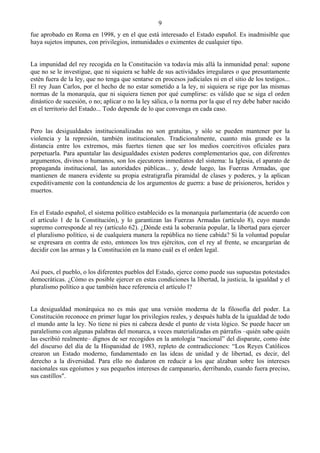 9
fue aprobado en Roma en 1998, y en el que está interesado el Estado español. Es inadmisible que
haya sujetos impunes, con privilegios, inmunidades o eximentes de cualquier tipo.


La impunidad del rey recogida en la Constitución va todavía más allá la inmunidad penal: supone
que no se le investigue, que ni siquiera se hable de sus actividades irregulares o que presuntamente
estén fuera de la ley, que no tenga que sentarse en procesos judiciales ni en el sitio de los testigos...
El rey Juan Carlos, por el hecho de no estar sometido a la ley, ni siquiera se rige por las mismas
normas de la monarquía, que ni siquiera tienen por qué cumplirse: es válido que se siga el orden
dinástico de sucesión, o no; aplicar o no la ley sálica, o la norma por la que el rey debe haber nacido
en el territorio del Estado... Todo depende de lo que convenga en cada caso.


Pero las desigualdades institucionalizadas no son gratuitas, y sólo se pueden mantener por la
violencia y la represión, también institucionales. Tradicionalmente, cuanto más grande es la
distancia entre los extremos, más fuertes tienen que ser los medios coercitivos oficiales para
perpetuarla. Para apuntalar las desigualdades existen poderes complementarios que, con diferentes
argumentos, divinos o humanos, son los ejecutores inmediatos del sistema: la Iglesia, el aparato de
propaganda institucional, las autoridades públicas... y, desde luego, las Fuerzas Armadas, que
mantienen de manera evidente su propia estratigrafía piramidal de clases y poderes, y la aplican
expeditivamente con la contundencia de los argumentos de guerra: a base de prisioneros, heridos y
muertos.


En el Estado español, el sistema político establecido es la monarquía parlamentaria (de acuerdo con
el artículo 1 de la Constitución), y lo garantizan las Fuerzas Armadas (artículo 8), cuyo mando
supremo corresponde al rey (artículo 62). ¿Dónde está la soberanía popular, la libertad para ejercer
el pluralismo político, si de cualquiera manera la república no tiene cabida? Si la voluntad popular
se expresara en contra de esto, entonces los tres ejércitos, con el rey al frente, se encargarían de
decidir con las armas y la Constitución en la mano cuál es el orden legal.


Así pues, el pueblo, o los diferentes pueblos del Estado, ejerce como puede sus supuestas potestades
democráticas. ¿Cómo es posible ejercer en estas condiciones la libertad, la justicia, la igualdad y el
pluralismo político a que también hace referencia el artículo l?


La desigualdad monárquica no es más que una versión moderna de la filosofía del poder. La
Constitución reconoce en primer lugar los privilegios reales, y después habla de la igualdad de todo
el mundo ante la ley. No tiene ni pies ni cabeza desde el punto de vista lógico. Se puede hacer un
paralelismo con algunas palabras del monarca, a veces materializadas en párrafos –quién sabe quién
las escribió realmente– dignos de ser recogidos en la antología “nacional” del disparate, como éste
del discurso del día de la Hispanidad de 1983, repleto de contradicciones: “Los Reyes Católicos
crearon un Estado moderno, fundamentado en las ideas de unidad y de libertad, es decir, del
derecho a la diversidad. Para ello no dudaron en reducir a los que alzaban sobre los intereses
nacionales sus egoísmos y sus pequeños intereses de campanario, derribando, cuando fuera preciso,
sus castillos".
 