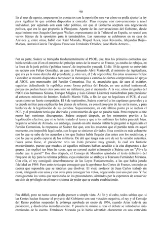 90
En el mes de agosto, empezaron los contactos con la oposición para ver cómo se podía ajustar la ley
para legalizar lo que estaban dispuestos a conceder. Pero siempre con conversaciones a nivel
individual, por separado con cada líder político, sin que el Gobierno aceptara una negociación
política, que era lo que proponía la Platajunta. Aparte de las conversaciones del Gobierno, desde
aquel mismo mes Joaquín Garrigues Walker, representante de la Trilateral en España, se reunió con
varios líderes de la oposición para ir tanteándolos. Las reuniones se celebraron en su casa de
Aravaca y, entre otros, habló con Raúl Morodo, Miquel Roca, Joan Reventós, Alejandro Rojas-
Marcos, Antonio García Trevijano, Francisco Fernández Ordóñez, José María Armero...



Por su parte, Suárez se trabajaba fundamentalmente al PSOE, que, tras los primeros contactos que
había tenido con él en el entorno del príncipe antes de la muerte de Franco, ya estaba de rebajas, en
la línea de la junk politic ('política basura', de inspiración yanqui). El día 10 de agosto se entrevistó
en secreto con Felipe González, en casa de Fernando Abril Martorell, el ministro de Agricultura,
que era ya la mano derecha del presidente; y, otra vez, el 2 de septiembre. En estas reuniones Felipe
González se mostró dispuesto a reconocer la monarquía a cambio de ciertos compromisos de apoyo
al PSOE, con menoscabo del Partido Comunista. Eso sí, anunciaba que, de cara al exterior,
seguirían defendiendo la república como forma política del Estado, en una actitud testimonial,
porque no podían hacer otra cosa ante su militancia, por el momento. A la vez, otros dirigentes del
PSOE (los hermanos Solana, Enrique Múgica y Luis Gómez Llorente) maniobraban para presionar
al entonces ministro de Interior, Rodolfo Martín Villa, a fin de que no legalizara el PCE, al cual
veían como un fuerte competidor. El 8 de septiembre, Suárez convocó a los capitanes generales y a
la cúpula militar para explicarles los planes de reforma, ya con el proyecto de ley en la mano, y para
hablarles de la legalización de los partidos. Supuestamente, en este último punto ya se incluía el
PCE, y el presidente tenía que decírselo y convencerles de que no pasaba nada. Pero respecto a este
punto hay versiones discrepantes. Suárez aseguró después, en los momentos previos a la
legalización efectiva, que sí se había tratado el tema y que a los militares les había parecido bien.
Según la versión de Armada, sin embargo, cuando un alto mando militar le preguntó si legalizaría el
Partido Comunista, la respuesta de Suárez fue que, con los estatutos que el partido tenía en aquel
momento, era imposible legalizarlo, con lo que se sintieron aliviados. Esta versión es más coherente
con lo que se sabe de los acuerdos a los que Suárez había llegado días antes con los socialistas, y
con lo que se podía esperar de los militares. De ahí que tenga más aire de ser la versión auténtica.
Fuera como fuese, el presidente tuvo un éxito personal muy grande, lo cual era bastante
extraordinario, puesto que muchos de aquellos militares habían acudido a la cita dispuestos a dar
guerra. Les explicó tan bien las cosas, que un coronel acabó aclamando a Suárez con un "¡Viva la
madre que te parió!" Dos días después, el Consejo de Ministros aprobaba el texto definitivo del
Proyecto de ley para la reforma política, cuya redacción se atribuye a Torcuato Fernández Miranda.
Con ella, el rey consiguió desembarazarse de las Leyes Fundamentales, a las que había jurado
fidelidad en 1969. Pero antes tenía que conseguir que la aprobaran las Cortes de Franco, teniendo en
cuenta que supondría que se tendrían que disolver. El viejo profesor de Juan Carlos trabajó sin
cesar, intrigando con unos y con otros para conseguir los votos, negociando casi uno por uno. Y fue
consiguiendo los votos que necesitaba de los procuradores, alentados por la esperanza de conservar
un sitio de privilegio en el nuevo sistema de poder que se estaba estableciendo.



Fue difícil, pero no tanto como podía parecer a simple vista. Al fin y al cabo, todos sabían que, si
las Cortes hacían fracasar el proyecto del Gobierno con una votación negativa, el rey y el Consejo
del Reino podrían suspender la prórroga aprobada en enero de 1976, cuando Arias todavía era
presidente, y disolverlas inmediatamente. Y pasaría lo mismo si tras el debate se introducían más
enmiendas de la cuenta. Fernández Miranda ya lo había advertido claramente en una entrevista
 