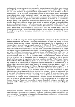 91
publicada en la prensa, como aviso para asegurar los votos de los despistados. Todo estaba "atado y
bien atado". Así, pues, no hubo sorpresas, puesto que el 18 de noviembre de 1976 la Ley se aprobó
con una única enmienda. El siguiente trámite, imprescindible para poder modificar las Leyes
Fundamentales e ir "de ley en ley", como quería Torcuato, era que el pueblo español la confirmara
en referéndum. Esto era un "más difícil todavía", que requería un trabajo mucho más serio y
delicado. Se fijó como fecha el 15 de diciembre y se puso en marcha la campaña. En primer lugar,
era necesario mantener a la oposición democrática en silencio. El ministro de la Gobernación,
Rodolfo Martín Villa, empezó por reunirse con gobernadores civiles, y después les envió una
circular: "En el orden público se actuará con prudencia en cuanto se refiera al campo de las ideas,
pero se impedirá, en todo caso y con la máxima energía, cuanto atente a la unidad de España, a la
forma monárquica del Estado o a las Fuerzas Armadas". La intervención del carismático Adolfo
Suárez por televisión el mismo día que el Proyecto de ley había sido aprobado por el Consejo de
Ministros en septiembre, y la subsiguiente campaña en la prensa, ya habían conseguido que más de
la mitad de la población considerara satisfactorios los contenidos. Era cuestión de seguir
insistiendo.



Pero la actitud que escogieron mantener públicamente los "amigos" del PSOE supondría un
trastorno importante. Sin atreverse a defraudar públicamente a las bases tan pronto, el Partido
Socialista llevó a cabo una campaña verosímil a favor de la abstención. La abstención, y no el
rechazo directo, fue todo lo que consiguió arrancarles el Gobierno de Suárez. A Luis Solana lo
detuvo la Guardia Civil en Majadahonda, junto con Rodríguez Colorado (que conforme pasaron los
años acabó siendo director general de la Policía y se vio salpicado por el escándalo de los fondos
reservados), mientras colgaban carteles que decían: "Sin libertad, abstenerse". Su mujer, Cuca, tuvo
que hablar con Manolo Prado para que se lo dijera al rey, que se hallaba en Palma, en Miravent, y le
telefoneó a casa para interesarse por el hecho. En un deliberado juego de ambigüedades, muy cerca
ya del referéndum, entre el 5 y el 8 de diciembre, el PSOE celebró su primer congreso en España
desde la República, con la autorización implícita del Gobierno, en un hotel de lujo de Madrid.
Contó con la presencia de importantes figuras del socialismo mundial (Willy Brandt, François
Mitterrand, Olof Palme, Michel Foot), algunos de los cuales fueron recibidos por Suárez y por el
rey. Aunque en las conclusiones del congreso se siguiera manteniendo la recomendación de la
abstención activa en el referéndum, en el discurso de inauguración Felipe González afirmó: "El
PSOE está dispuesto a negociar con el Gobierno el proceso de tránsito a la democracia..." Y en la
conferencia de prensa posterior dijo: "No vamos a hacer toda nuestra lucha en función de la
legalidad del Partido Comunista". Ya se iniciaba el trabajo de desgaste y disolución del PC para
integrarlo en otro grupo socialdemócrata del mismo PSOE, tarea que continúa en la actualidad con
lo que queda del naufragio reformista. Con todo, el momento estrella de la convención, sin duda,
fue la aparición de un joven espontáneo con una bandera republicana enorme, que arrancó gritos
incontenibles de "España, mañana, será republicana" entre los asistentes. Los mismos líderes del
PSOE lo sacaron de allí como pudieron y empezaron a cantar la Internacional, al mejor estilo de los
bailes y danzas del franquismo, para acallar el griterío. Espectáculo político y catarsis, los que
quisieran; cambio político y poner en entredicho al rey no eran en los planes de los dirigentes
socialistas.



Tras todos los problemas y dificultades, sin embargo, finalmente el Gobierno y el rey pudieron
respirar tranquilos, cuando el 15 de diciembre ganaron el referéndum con un amplio número de
votos afirmativos. Curiosamente, la Ley para la reforma política se publicó en el BOE, pocos días
después, como la "Octava Ley Fundamental".
 