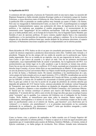 92
La legalización del PCE

A comienzos del año siguiente, el proceso de Transición entró en una nueva etapa. La sucesión del
Régimen franquista se había iniciado mientras Kissinger estaba en el ministerio yanqui de Asuntos
Exteriores, a cuyas directrices tanto el Gobierno de Arias Navarro como el de Suárez se ajustaron a
la perfección Sólo se pretendía un cambio político muy limitado en cuanto al fondo y las formas.
Pero una vez inaugurada la Administración Carter, en enero de 1977, el postfranquismo se readaptó
enseguida. Fundamentalmente supuso una aceleración del ritmo de legalización de los partidos
políticos y los sindicatos que aceptaban el cambio programado, y el reconocimiento de las
autonomías como "apagafuegos" de los conflictos nacionalistas. Todo ello, siguiendo un modelo
que ya se había probado antes, en la Europa de la Guerra Fría, tras la Segunda Guerra Mundial, que
limitaba el arco de opciones políticas. El nuevo sistema español dejaría fuera a los exponentes
republicanos y a los nacionalistas de izquierdas vascos, gallegos y catalanes. No se les reconocería
ninguno de sus derechos políticos hasta que, mucho después de las primeras elecciones, el espacio
electoral y el Parlamento estuvieran ocupados por los comprometidos con la reforma pactada.



Hasta diciembre de 1976, Suárez no dio ni un paso sin consultarlo previamente con Torcuato. Pero
a partir de entonces empezaron a producirse desavenencias entre ellos. También entre Armada y el
presidente. Ninguno de los dos amigos del rey estaba de acuerdo con la aceleración que Suárez
estaba imponiendo. Pero no se trataba de un capricho, sino de una imposición de hecho, y el rey
Juan Carlos sí que estuvo de acuerdo y le apoyó en todo. Uno de los primeros movimientos
complicados, cuya responsabilidad hubo de asumir el presidente, fue la legalización del PCE. Los
acontecimientos que tenían lugar en la calle ayudaron a que la decisión se tomara muy pronto.
Enero fue un mes de movilizaciones y conflictos. El 23 moría, asesinado por el pistolero de extrema
derecha Jorge Cesarsky, el joven Arturo Ruiz en una manifestación en Madrid. Al día siguiente, en
un acto de protesta la joven universitaria Mari Luz Nájera resultó herida gravemente por el impacto
de un bote de humo, y finalmente murió. De manera simultánea a las manifestaciones de a pie,
varios grupos de lucha armada activos en aquel momento, ETA y GRAPO, encadenaban una acción
tras otra. Cuando Antonio María Oriol, ex-presidente del Consejo del Reino, ya estaba secuestrado
por los GRAPO, el mismo día 24 también fue secuestrado el teniente general Emilio Villaescusa.
Pero la gota que colmó el vaso fue la acción de un grupo de pistoleros de extrema derecha que
dependía del golpista del 23-F García Carrés, entonces presidente del sindicato vertical franquista
de Transportes, que aquel mismo día asaltaron un despacho de abogados laboralistas en la calle
Atocha, y abatieron a disparos a cinco miembros del Partido Comunista y de Comisiones Obreras.
El funeral por las víctimas constituyó el primero acto masivo del Partido Comunista, todavía
clandestino. Y la tensión del rey subió a unos niveles de riesgo tan altos que puso en peligro la poca
salud "coronaria" que le quedaba. Los contactos del Gobierno con el embajador de los Estados
Unidos, Wells Stabler, se intensificaron para tratar sobre la situación. Suárez repetía a sus
colaboradores, interrogándose a sí mismo en voz alta: "Y si los comunistas ocupan un día la calle,
ipero no pacíficamente como en el entierro de Atocha, ¿qué hacemos? ¿Los disolvemos por la
violencia?; y si insisten, ¿los ametrallamos?; y si se presentan masivamente en las comisarías
alardeando de su militancia, ¿los detenemos a todos?"; tenía que decidirse enseguida y acabó
planteando la legalización del PCE abiertamente.



Como ya hemos visto, a primeros de septiembre se había reunido con el Consejo Superior del
Ejército para explicarles la reforma política. Y Suárez se apoyó en el éxito de aquel encuentro para
argumentar que el vicepresidente para asuntos de Defensa, Gutiérrez Mellado, y él mismo, tenían al
Ejército controlado y no había peligro de involución. Pero Alfonso Armada tenía información
 