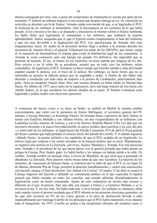 93
directa conseguida por otras vías, a pesar del compromiso de mantenerla en secreto por parte de los
asistentes. Y elaboró un informe respecto a este asunto que después entregó al rey. Su valoración no
coincidía en absoluto con la de Suárez: Armada estaba convencido de que, si se legalizaba el PCE,
la irritación de los militares se desbordaría. Ante la discrepancia en las versiones de lo que había
pasado, el rey convocó a los dos a su despacho y discutieron al intentar aclarar si Suárez realmente
les había dicho que legitimaría el comunismo a los militares, que acabaron la reunión
aplaudiéndole. Suárez aseguraba que sí, que el Ejército estaba completamente al lado del Gobierno
y que era muy favorable a la legalización del PCE. Las apreciaciones de Armada sólo eran
imaginaciones suyas. En medio de la discusión incluso llegó a atribuir a la extrema derecha los
secuestros de Antonio Oriol y el general Villaescusa (en poder de los GRAPO), que tenían, según
él, la intención de desestabilizar el sistema para evitar la habilitación legal de los comunistas. A
Armada le costó contenerse ante una herejía tan grande. En definitiva, fue imposible que se
pusieran de acuerdo. El rey, al menos en ese momento, no tomó partido por ninguno de los dos.
Pero creyera o no el relato de su presidente, asumió que en todo caso los militares serían
controlables. Se legalizaría el PCE. Entonces ya hacía tiempo que Carrillo entraba y salía del Estado
español cuando le parecía, con el truco de la peluca. Sin embargo, ya hacía meses que no se
molestaba en ponerse la ridícula peluca que no engañaba a nadie. A finales de año había sido
detenido y conducido con toda clase de respetos a la prisión de Carabanchel, prácticamente bajo
palio. Traía un pasaporte francés falso. Pero una semana después ya había salido en libertad bajo
fianza. En febrero de 1977, poco antes de la legalización, tuvo una larga reunión de seis horas con
Adolfo Suárez, en la que acordaron los últimos detalles de su pacto. El Partido Comunista sería
legalizado y podría acudir a las elecciones generales.



A comienzos de marzo, como si ya fuese un hecho, se celebró en Madrid la reunión cumbre
eurocomunista, que contó con la presencia de Enrico Berlinguer, el secretario general del PC
italiano, y George Marchais, su homólogo francés. En Semana Santa, a primeros de abril, Suárez se
reunió con Gutiérrez Mellado y con Alfonso Osorio, los dos vicepresidentes de su Gobierno; con
Landelino Lavilla, ministro de Justicia, y con el de Interior, Rodolfo Martín Villa. Les dijo que era
necesario encontrar a la mayor brevedad posible un apoyo jurídico para justificar a los ojos del país
--y sobre todo de los militares-- la legalización del Partido Comunista. El 9 de abril el fiscal general
del Reino constató que nada probaba el carácter ilícito del partido de Carrillo. Y el sábado siguiente
--Sábado Santo-- la prensa informó a los españoles de que el PCE acababa de ser legalizado. La
noticia cogió por sorpresa a los menos iniciados en la tramoya política que se cocía. Rápidamente,
se organizó una reunión en La Zarzuela, con el rey, Suárez, Mondéjar y Armada. Fue otra discusión
entre Armada y el presidente de las que hacen época, con el general gritando que había puesto en
peligro la Corona. Pero Suárez ganó. Lo había hecho y los tanques no habían salido a la calle. En
cambio, Armada recibió un mensaje claro, a través de Mondéjar, de que tenía que ir pensando en
abandonar La Zarzuela. Pero pasaron varios meses antes de que esto sucediera. La mayoría de los
ministros, de vacaciones de Semana Santa, se enteraron por la radio de que el PCE ya era legal. El
de Marina, almirante Pita de Veiga, presentó la dimisión inmediatamente; y cuatro más amenazaron
con hacerlo, aunque al final desistieron "por lealtad a la Corona". El martes 12 de abril se reunió el
Consejo Superior del Ejército y difundió un comunicado público en el que expresaba la repulsa
general que había causado en todos los cuarteles, aun cuando admitían disciplinadamente la
legalización como un hecho consumado. Aparte de esto, redactaron un escrito más extenso y
diferente en el que, al parecer, iban más allá, con ataques a Suárez y a Gutiérrez Mellado, y se lo
enviaron al rey. Y eso fue todo. No hubo nada más. Con el tiempo, los militares se calmaron, sobre
todo cuando vieron el pésimo resultado que el PCE obtenía en las primeras elecciones generales, en
las que sólo tuvieron un 9% de los votos, gracias a la tarea de destrucción llevada a cabo
implacablemente por Santiago Carrillo de los principios que el PCE había mantenido vivos durante
todo el franquismo. En 1977, Carrillo ya asistía a las recepciones oficiales del monarca como si
 