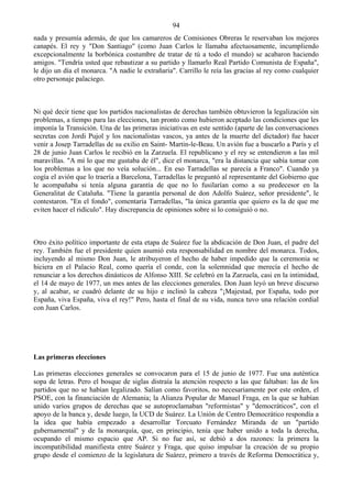 94
nada y presumía además, de que los camareros de Comisiones Obreras le reservaban los mejores
canapés. El rey y "Don Santiago" (como Juan Carlos le llamaba afectuosamente, incumpliendo
excepcionalmente la borbónica costumbre de tratar de tú a todo el mundo) se acabaron haciendo
amigos. "Tendría usted que rebautizar a su partido y llamarlo Real Partido Comunista de España",
le dijo un día el monarca. "A nadie le extrañaría". Carrillo le reía las gracias al rey como cualquier
otro personaje palaciego.



Ni qué decir tiene que los partidos nacionalistas de derechas también obtuvieron la legalización sin
problemas, a tiempo para las elecciones, tan pronto como hubieron aceptado las condiciones que les
imponía la Transición. Una de las primeras iniciativas en este sentido (aparte de las conversaciones
secretas con Jordi Pujol y los nacionalistas vascos, ya antes de la muerte del dictador) fue hacer
venir a Josep Tarradellas de su exilio en Saint- Martin-le-Beau. Un avión fue a buscarlo a París y el
28 de junio Juan Carlos le recibió en la Zarzuela. El republicano y el rey se entendieron a las mil
maravillas. "A mí lo que me gustaba de él", dice el monarca, "era la distancia que sabía tomar con
los problemas a los que no veía solución... En eso Tarradellas se parecía a Franco". Cuando ya
cogía el avión que lo traería a Barcelona, Tarradellas le preguntó al representante del Gobierno que
le acompañaba si tenía alguna garantía de que no lo fusilarían como a su predecesor en la
Generalitat de Cataluña. "Tiene la garantía personal de don Adolfo Suárez, señor presidente", le
contestaron. "En el fondo", comentaría Tarradellas, "la única garantía que quiero es la de que me
eviten hacer el ridículo". Hay discrepancia de opiniones sobre si lo consiguió o no.



Otro éxito político importante de esta etapa de Suárez fue la abdicación de Don Juan, el padre del
rey. También fue el presidente quien asumió esta responsabilidad en nombre del monarca. Todos,
incluyendo al mismo Don Juan, le atribuyeron el hecho de haber impedido que la ceremonia se
hiciera en el Palacio Real, como quería el conde, con la solemnidad que merecía el hecho de
renunciar a los derechos dinásticos de Alfonso XIII. Se celebró en la Zarzuela, casi en la intimidad,
el 14 de mayo de 1977, un mes antes de las elecciones generales. Don Juan leyó un breve discurso
y, al acabar, se cuadró delante de su hijo e inclinó la cabeza "¡Majestad, por España, todo por
España, viva España, viva el rey!" Pero, hasta el final de su vida, nunca tuvo una relación cordial
con Juan Carlos.




Las primeras elecciones

Las primeras elecciones generales se convocaron para el 15 de junio de 1977. Fue una auténtica
sopa de letras. Pero el bosque de siglas distraía la atención respecto a las que faltaban: las de los
partidos que no se habían legalizado. Salían como favoritos, no necesariamente por este orden, el
PSOE, con la financiación de Alemania; la Alianza Popular de Manuel Fraga, en la que se habían
unido varios grupos de derechas que se autoproclamaban "reformistas" y "democráticos", con el
apoyo de la banca y, desde luego, la UCD de Suárez. La Unión de Centro Democrático respondía a
la idea que había empezado a desarrollar Torcuato Fernández Miranda de un "partido
gubernamental" y de la monarquía, que, en principio, tenía que haber unido a toda la derecha,
ocupando el mismo espacio que AP. Si no fue así, se debió a dos razones: la primera la
incompatibilidad manifiesta entre Suárez y Fraga, que quiso impulsar la creación de su propio
grupo desde el comienzo de la legislatura de Suárez, primero a través de Reforma Democrática y,
 