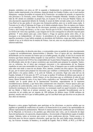 95
después, uniéndose con otros en AP; la segunda y fundamental, la aceleración en el ritmo que
Suárez estaba imprimiendo a las reformas, impuesto desde los Estados Unidos, con el cual muchos
falangistas --aunque favorables al conjunto de la Transición-- no estaban de acuerdo, ni siquiera los
más próximos a la Zarzuela, como Armada o Torcuato Fernández Miranda. Armada se puso del
lado de AP, donde era candidato su propio hijo, en el puesto 27 de la lista por Madrid. Suárez, en
otra alucinación argumental delante de Armada, le acusó de haber enviado cartas con el sello de la
Casa Real en las que pedía el voto para esta formación política, pero no se probó nunca nada. A
Torcuato no le valía el liderazgo de Fraga, no le habría aceptado nunca. Pero su ruptura con Suárez
ya era manifiesta. Y 15 días antes de las elecciones, presentó su dimisión como presidente de las
Cortes y del Consejo del Reino y se fue a casa. Preveía que la UCD y Alianza Popular obtendrían
un número de votos muy igualado, y que ninguno de los dos conseguiría la suficiente mayoría para
gobernar. Y tenía planes para que, como Suárez y Fraga no querían pactar entre ellos, el rey
encargara a un independiente --él mismo-- la presidencia de un gobierno de centro-derecha. En
aquellos momentos, sí que habría aceptado ser presidente del Gobierno, cargo que había rechazado
cuando el rey se lo ofreció tras la muerte de Franco. Aun así, esta vez sus proyectos políticos no le
salieron nada bien.



La UCD renunciaba a la derecha más dura, y se presentaba como un partido de centro incorporando
a grupos de socialdemócratas, democristianos y liberales. Tuvo el apoyo del rey, absolutamente
deslumbrado con los encantos de Suárez que ya se había ganado, de golpe, el sitio en el corazón del
monarca que hasta entonces había ocupado su viejo profesor, Torcuato Fernández Miranda. En un
principio, el proyecto de UCD no fue comprendido por la gran banca franquista, que puso toda clase
de dificultades antes de dar el apoyo económico que necesitaba para preparar la campaña. Suárez,
con su verborrea, fue el único que consiguió convencer a los representantes de las finanzas
españolas en una cena memorable en casa de Ignacio Torta, el banquero que se acabó suicidándose
unos años más tarde a causa de sus deudas. Pero, además, contaba con otros apoyos. Hay pruebas
de que, por lo menos para preparar las elecciones que vendrían a continuación, las municipales, se
pidó dinero a los países árabes. A la corte de Teherán, en concreto, llegó una carta del rey de
España, fechada el 22 de junio de 1977, en la que se pedían 10 millones de dólares para apoyar al
partido de su primer ministro, Adolfo Suárez, en las elecciones que se celebrarían al cabo de seis
meses. Quien firmaba la carta, el rey Juan Carlos, explicaba a sus "hermanos árabes" que el PSOE
contaba con la ayuda plena de la Internacional Socialista, especialmente de la riquísima
socialdemocracia alemana; y que hacía falta contrarrestar esta situación y buscar apoyos para que
un gobierno de centro-derecha, como el de Adolfo Suárez, se pudiera sostener y, así, proteger a la
institución monárquica de la amenaza marxista. La monarquía saudí (en aquel momento se trataba
del rey Halid, y Fahd era el primer ministro), que se sepa, respondió favorablemente con la
concesión de un crédito por un importe de 100 millones de dólares (unos 10.000 millones de
pesetas), mucho más de lo que se había pedido, que la Casa Real tenía que devolver en un plazo de
diez años sin intereses.



Respecto a otros grupos legalizados para participar en las elecciones, es preciso señalar que no
jugaban en igualdad de condiciones en cuanto a la financiación ni en cuanto a las oportunidades de
obtener representación parlamentaria. Merced al sistema proporcional establecido por el Gobierno
de Su Majestad, se favorecía a los partidos que obtuvieran más votos, con la intención de dejar
fuera del parlamento a la oposición, despreciándola, y favoreciendo el bipartidismo según el modelo
yanqui. Además, todos se tuvieron que avenir a varias condiciones previas. Tenían acceso a la
televisión para los breves espacios electorales, igual que hoy día, pero había temas intocables: el
rey, las Fuerzas Armadas, la bandera y la unidad de España. Para el PSOE, el PCE y el PSP de
 