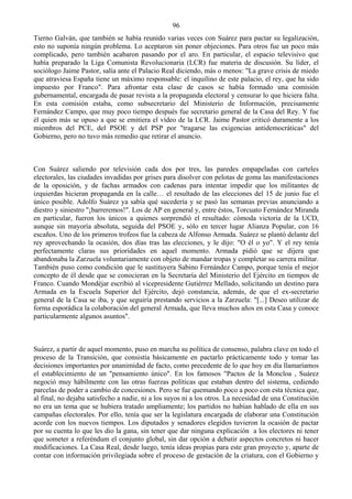 96
Tierno Galván, que también se había reunido varias veces con Suárez para pactar su legalización,
esto no suponía ningún problema. Lo aceptaron sin poner objeciones. Para otros fue un poco más
complicado, pero también acabaron pasando por el aro. En particular, el espacio televisivo que
había preparado la Liga Comunista Revolucionaria (LCR) fue materia de discusión. Su líder, el
sociólogo Jaime Pastor, salía ante el Palacio Real diciendo, más o menos: "La grave crisis de miedo
que atraviesa España tiene un máximo responsable: el inquilino de este palacio, el rey, que ha sido
impuesto por Franco". Para afrontar esta clase de casos se había formado una comisión
gubernamental, encargada de pasar revista a la propaganda electoral y censurar lo que hiciera falta.
En esta comisión estaba, como subsecretario del Ministerio de Información, precisamente
Fernández Campo, que muy poco tiempo después fue secretario general de la Casa del Rey. Y fue
él quien más se opuso a que se emitiera el vídeo de la LCR. Jaime Pastor criticó duramente a los
miembros del PCE, del PSOE y del PSP por "tragarse las exigencias antidemocráticas" del
Gobierno, pero no tuvo más remedio que retirar el anuncio.



Con Suárez saliendo por televisión cada dos por tres, las paredes empapeladas con carteles
electorales, las ciudades invadidas por grises para disolver con pelotas de goma las manifestaciones
de la oposición, y de fachas armados con cadenas para intentar impedir que los militantes de
izquierdas hicieran propaganda en la calle… el resultado de las elecciones del 15 de junio fue el
único posible. Adolfo Suárez ya sabía qué sucedería y se pasó las semanas previas anunciando a
diestro y siniestro "¡barreremos!". Los de AP en general y, entre éstos, Torcuato Fernández Miranda
en particular, fueron los únicos a quienes sorprendió el resultado: cómoda victoria de la UCD,
aunque sin mayoría absoluta, seguida del PSOE y, sólo en tercer lugar Alianza Popular, con 16
escaños. Uno de los primeros trofeos fue la cabeza de Alfonso Armada. Suárez se plantó delante del
rey aprovechando la ocasión, dos días tras las elecciones, y le dijo: "O él o yo". Y el rey tenía
perfectamente claras sus prioridades en aquel momento. Armada pidió que se dijera que
abandonaba la Zarzuela voluntariamente con objeto de mandar tropas y completar su carrera militar.
También puso como condición que le sustituyera Sabino Fernández Campo, porque tenía el mejor
concepto de él desde que se conocieran en la Secretaría del Ministerio del Ejército en tiempos de
Franco. Cuando Mondéjar escribió al vicepresidente Gutiérrez Mellado, solicitando un destino para
Armada en la Escuela Superior del Ejército, dejó constancia, además, de que el ex-secretario
general de la Casa se iba, y que seguiría prestando servicios a la Zarzuela: "[...] Deseo utilizar de
forma esporádica la colaboración del general Armada, que lleva muchos años en esta Casa y conoce
particularmente algunos asuntos".



Suárez, a partir de aquel momento, puso en marcha su política de consenso, palabra clave en todo el
proceso de la Transición, que consistía básicamente en pactarlo prácticamente todo y tomar las
decisiones importantes por unanimidad de facto, como precedente de lo que hoy en día llamaríamos
el establecimiento de un "pensamiento único". En los famosos "Pactos de la Moncloa , Suárez
negoció muy hábilmente con las otras fuerzas políticas que estaban dentro del sistema, cediendo
parcelas de poder a cambio de concesiones. Pero se fue quemando poco a poco con esta técnica que,
al final, no dejaba satisfecho a nadie, ni a los suyos ni a los otros. La necesidad de una Constitución
no era un tema que se hubiera tratado ampliamente; los partidos no habían hablado de ella en sus
campañas electorales. Por ello, tenía que ser la legislatura encargada de elaborar una Constitución
acorde con los nuevos tiempos. Los diputados y senadores elegidos tuvieron la ocasión de pactar
por su cuenta lo que les dio la gana, sin tener que dar ninguna explicación a los electores ni tener
que someter a referéndum el conjunto global, sin dar opción a debatir aspectos concretos ni hacer
modificaciones. La Casa Real, desde luego, tenía ideas propias para este gran proyecto y, aparte de
contar con información privilegiada sobre el proceso de gestación de la criatura, con el Gobierno y
 