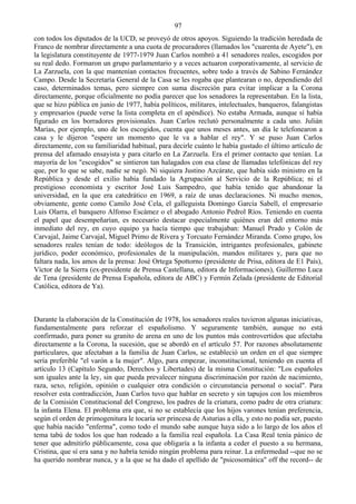 97
con todos los diputados de la UCD, se proveyó de otros apoyos. Siguiendo la tradición heredada de
Franco de nombrar directamente a una cuota de procuradores (llamados los "cuarenta de Ayete"), en
la legislatura constituyente de 1977-1979 Juan Carlos nombró a 41 senadores reales, escogidos por
su real dedo. Formaron un grupo parlamentario y a veces actuaron corporativamente, al servicio de
La Zarzuela, con la que mantenían contactos frecuentes, sobre todo a través de Sabino Fernández
Campo. Desde la Secretaría General de la Casa se les rogaba que plantearan o no, dependiendo del
caso, determinados temas, pero siempre con suma discreción para evitar implicar a la Corona
directamente, porque oficialmente no podía parecer que los senadores la representaban. En la lista,
que se hizo pública en junio de 1977, había políticos, militares, intelectuales, banqueros, falangistas
y empresarios (puede verse la lista completa en el apéndice). No estaba Armada, aunque sí había
figurado en los borradores provisionales. Juan Carlos reclutó personalmente a cada uno. Julián
Marías, por ejemplo, uno de los escogidos, cuenta que unos meses antes, un día le telefonearon a
casa y le dijeron "espere un momento que le va a hablar el rey". Y se puso Juan Carlos
directamente, con su familiaridad habitual, para decirle cuánto le había gustado el último artículo de
prensa del afamado ensayista y para citarlo en La Zarzuela. Era el primer contacto que tenían. La
mayoría de los "escogidos" se sintieron tan halagados con esa clase de llamadas telefónicas del rey
que, por lo que se sabe, nadie se negó. Ni siquiera Justino Azcárate, que había sido ministro en la
República y desde el exilio había fundado la Agrupación al Servicio de la República; ni el
prestigioso economista y escritor José Luis Sampedro, que había tenido que abandonar la
universidad, en la que era catedrático en 1969, a raíz de unas declaraciones. Ni mucho menos,
obviamente, gente como Camilo José Cela, el galleguista Domingo García Sabell, el empresario
Luis Olarra, el banquero Alfonso Escámez o el abogado Antonio Pedrol Ríos. Teniendo en cuenta
el papel que desempeñarían, es necesario destacar especialmente quiénes eran del entorno más
inmediato del rey, en cuyo equipo ya hacía tiempo que trabajaban: Manuel Prado y Colón de
Carvajal, Jaime Carvajal, Miguel Primo de Rivera y Torcuato Fernández Miranda. Como grupo, los
senadores reales tenían de todo: ideólogos de la Transición, intrigantes profesionales, gabinete
jurídico, poder económico, profesionales de la manipulación, mandos militares y, para que no
faltara nada, los amos de la prensa: José Ortega Spottorno (presidente de Prisa, editora de E1 País),
Víctor de la Sierra (ex-presidente de Prensa Castellana, editora de Informaciones), Guillermo Luca
de Tena (presidente de Prensa Española, editora de ABC) y Fermín Zelada (presidente de Editorial
Católica, editora de Ya).



Durante la elaboración de la Constitución de 1978, los senadores reales tuvieron algunas iniciativas,
fundamentalmente para reforzar el españolismo. Y seguramente también, aunque no está
confirmado, para poner su granito de arena en uno de los puntos más controvertidos que afectaba
directamente a la Corona, la sucesión, que se abordó en el artículo 57. Por razones absolutamente
particulares, que afectaban a la familia de Juan Carlos, se estableció un orden en el que siempre
sería preferible "el varón a la mujer". Algo, para empezar, inconstitucional, teniendo en cuenta el
artículo 13 (Capítulo Segundo, Derechos y Libertades) de la misma Constitución: "Los españoles
son iguales ante la ley, sin que pueda prevalecer ninguna discriminación por razón de nacimiento,
raza, sexo, religión, opinión o cualquier otra condición o circunstancia personal o social". Para
resolver esta contradicción, Juan Carlos tuvo que hablar en secreto y sin tapujos con los miembros
de la Comisión Constitucional del Congreso, los padres de la criatura, como padre de otra criatura:
la infanta Elena. El problema era que, si no se establecía que los hijos varones tenían preferencia,
según el orden de primogenitura le tocaría ser princesa de Asturias a ella, y esto no podía ser, puesto
que había nacido "enferma", como todo el mundo sabe aunque haya sido a lo largo de los años el
tema tabú de todos los que han rodeado a la familia real española. La Casa Real tenía pánico de
tener que admitirlo públicamente, cosa que obligaría a la infanta a ceder el puesto a su hermana,
Cristina, que sí era sana y no habría tenido ningún problema para reinar. La enfermedad --que no se
ha querido nombrar nunca, y a la que se ha dado el apellido de "psicosomática" off the record-- de
 