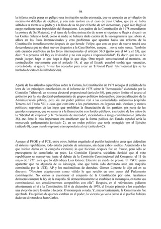 98
la infanta podía poner en peligro una institución recién estrenada, que se apoyaba en privilegios de
nacimiento difíciles de explicar, y con más motivo en el caso de Juan Carlos, que ya se había
saltado a la torera a su padre y a la línea de su tío por el hecho de ser sordomudo, y que sólo llegó al
cargo mediante una imposición del franquismo. Los padres de la Constitución de 1978 entendieron
la postura de Su Majestad, y el tema de la discriminación de sexos ni siquiera se llegó a discutir en
las Cortes. Silencio total, como si nadie se hubiera dado cuenta de la incongruencia que, ahora sí,
aflora en los foros internacionales y crea problemas que apuntan hacia una reforma de la
Constitución inmediatamente después de que herede Felipe, que con un poco de suerte tendrá una
descendencia que no dará nuevos disgustos a la Casa Borbón, aunque… no se sabe nunca. También
está creando conflictos en los foros internacionales el artículo 56.3 (junto con el 64 y el 65), que
dice: “La persona del Rey es inviolable y no esta sujeta a responsabilidad". Es decir, que no se le
puede juzgar, haga lo que haga o diga lo que diga. Otro regalo constitucional al monarca, en
contradicción nuevamente con el artículo 14, al que el Estado español tendrá que renunciar,
revocándolo, si quiere firmar los acuerdos para crear un Tribunal Penal Internacional (ya se ha
hablado de esto en la introducción).



Aparte de los artículos específicos sobre la Corona, la Constitución de 1978 recogió el espíritu de la
letra de los principios establecidos en el informe de 1975 sobre la "democracia" elaborado por la
Comisión Trilateral: un sistema electoral proporcional (artículo 68), para poder limitar el acceso al
gobierno por la vía electoral-parlamentaria de grupos políticos indeseables; descentralización de la
Administración pública, pero sin dar poder político real a las comunidades autónomas (capítulo
Tercero del Título VIII), cosa que convierte a los parlamentos en órganos más técnicos y menos
políticos; supresión de las leyes que prohibían la financiación de los partidos por parte de las
grandes emprensas, que se sumaría a la financiación con fondos públicos; exaltación de los mitos de
la "libertad de empresa" y la "economía de mercado", elevándolos a rango constitucional (artículo
38), etc. Pero lo más importante era establecer que la forma política del Estado español sería la
monarquía parlamentaria (artículo 2), en un orden político que sería protegido por el Ejército
(artículo 8), cuyo mando supremo correspondería al rey (artículo 62).



Aunque el PSOE y el PCE, entre otros, habían engañado al pueblo haciéndole creer que defendían
el sistema republicano, todo estaba pactado de antemano, sin dejar cabos sueltos. Atendiendo a lo
que habían dicho en la campaña electoral, lo que hicieron después fue un fraude, pero sólo se
preocuparon de camuflarlo un poco. La Comisión Ejecutiva socialista decidió que el voto
republicano se mantuviera hasta el debate de la Comisión Constitucional del Congreso, el 11 de
mayo de 1977, para que lo defendiera Luis Gómez Llorente en rueda de prensa. El PSOE quiso
aparentar que no abjuraba de su ideología, sino que había sido derrotado ante una mayoría
constituida por la UCD, AP y los nacionalistas de derechas. Gómez Llorente lo dijo así en su
discurso: "Nosotros aceptaremos como válido lo que resultó en este punto del Parlamento
constituyente. No vamos a cuestionar el conjunto de la Constitución por esto. Acatamos
democráticamente la ley de la mayoría. Si democráticamente se establece la monarquía, en tanto sea
constitucional, nos consideraremos compatibles con ella”. Después, en el referéndum, pidieron
abiertamente el sí a la Constitución. El 6 de diciembre de 1978, el Estado planteó a los españoles
una elección entre lo malo o lo peor. O monarquía o nada. Y, mayoritariamente, la Constitución fue
aprobada. En opinión de quienes estaban en el poder, la victoria ya valía como si el pueblo hubiera
dado un sí rotundo a Juan Carlos.
 
