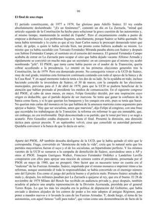 99
El final de una etapa

El período constituyente, de 1977 a 1979, fue glorioso para Adolfo Suárez. El rey estaba
absolutamente deslumbrado: "¡Es un fenómeno!", comentó un día en La Zarzuela, "mirad qué
artículo segundo de la Constitución ha hecho para solucionar la grave cuestión de las autonomías y,
al mismo tiempo, manteniendo la unidad de España''. Pero el encantamiento estaba a punto de
empezar a deshacerse. Los problemas llegaron, sencillamente, porque Suárez se había quemado. Su
tarea había terminado y lo cierto es que al rey Juan Carlos nunca le preocupó demasiado tener que
echar, de golpe, a quien le había servido bien, tan pronto como hubiera acabado su misión. Lo
mismo que ya había sucedido con Torcuato Fernández Miranda pasaba ahora con Suárez y después
con Sabino Fernández Campo, el sustituto en el corazón del monarca. El general Fernández Campo
acababa de entrar en La Zarzuela para ocupar el sitio que había dejado vacante Alfonso Armada y
rápidamente se convirtió en mucho más que un secretario: en un consejero que el mismo rey acabó
nombrando "jefe". El PSOE, que tanta carne había puesto en el asador de la Transición, quería
cobrar accediendo a la presidencia. Lo intentó en las primeras elecciones generales tras la
Constitución, las de 1979. Pero era demasiado pronto. No conseguiría vencer a la UCD de Suárez,
muy de mal grado, mientras esta formación continuara contando con todo el apoyo de la banca y de
la Casa Real. Y en aquel momento todavía tenía a los dos de su lado. Se la ayudaba en todo, incluso
haciendo coincidir la investidura de Suárez, el 30 de marzo, con la campaña de las elecciones
municipales, previstas para el 3 de abril de 1979, para que la UCD se pudiera beneficiar de la
atención que habían prestado al presidente los medios de comunicación. En el siguiente congreso
del PSOE, al cabo de unos meses, en mayo, Felipe González decidió, por una inspiración cuyo
origen es deducible, que el partido dejaría de ser marxista. Se tenía que ganar la confianza de la
banca como fuera, y si lo que querían los banqueros y los yanquis era esto, pues se tenía que hacer.
No querían más cartas del monarca en las que hablara de la amenaza marxista como argumento para
apoyar a Suárez. "Hay que ser socialista, antes que marxista", dijo Felipe al congreso, con una frase
que recordaba los trabalenguas de la Transición: la reforma sin reformar lo que era inmutable, que,
sin embargo, no era irreformable. Dejó desconcertado a su partido, que le tomó por loco y se negó a
acatarlo. Pero González estaba dispuesto a ir hasta el final. Presentó la dimisión, una dimisión
táctica para ejercer presión. Y en septiembre volvió, cosa que consolidó su autoridad personal.
Quedaba convencer a la banca de que lo decía en serio.



Aparte del PSOE, AP también deseaba desligarse de la UCD, que le había quitado el sitio que le
correspondía. Fraga, convertido en "demócrata de toda la vida", creía que lo natural sería que los
partidos mayoritarios fueran el suyo y el de los socialistas, un bipartidismo perfecto. Y los mismos
varones de la UCD se sumaron a la campaña de demolición de Suárez, acercándose unos a AP y
otros al PSOE. Joaquín Garrigues Walker, Francisco Fernández Ordóñez y Landelino Lavilla
conspiraron con ellos para apoyar una moción de censura contra el presidente, presentada por el
PSOE en mayo de 1980, que no prosperó. Otro factor que es necesario tener en cuenta era el
"malestar" de las Fuerzas Armadas. Suárez, impulsado por el mismo monarca a imprimir ritmo a las
reformas, aunque asumiendo él toda la responsabilidad, se había convertido en el enemigo número
uno del Ejército. Era como el juego del policía bueno y el policía malo. Primero Suárez actuaba de
malo y, después, los militares pasaban por La Zarzuela a quejarse al rey, que era el bueno. El 28 de
noviembre de 1979 Milans del Bosch fue recibido en audiencia privada y, poco después, también
acudiría al palacio una amplia representación de la División Acorazada, presidida por el general
Torres Rojas. Lo que les más les enojaba era la política de depuración del Gobierno, que había
enviado a destinos alejados de los centros de poder a los más adeptos al antiguo Régimen, para
poner a mandos nuevos e ir lavando la cara de las Fuerzas Armadas. Y, desde luego, el tema de las
autonomías, con aquel famoso "café para todos", que veían como una desmembración de facto de la
 