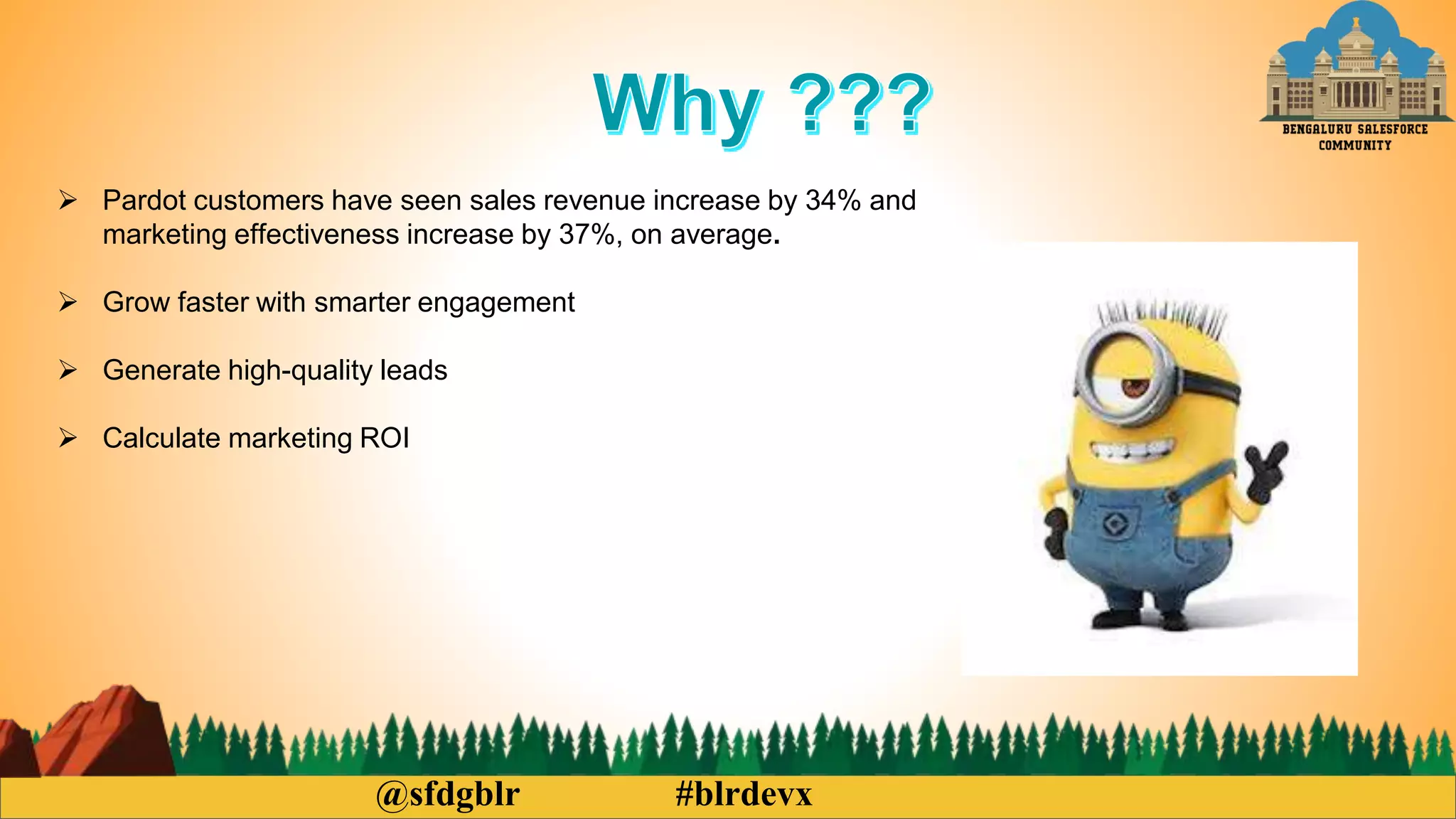 @sfdgblr #blrdevx
Pardot customers have seen sales revenue increase by 34% and
marketing effectiveness increase by 37%, on average.
Grow faster with smarter engagement
Generate high-quality leads
Calculate marketing ROI