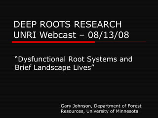 DEEP ROOTS RESEARCH UNRI Webcast – 08/13/08 “ Dysfunctional Root Systems and Brief Landscape Lives” Gary Johnson, Department of Forest Resources, University of Minnesota 