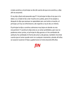 criada carolina y el príncipe se dio dé cuenta de que era carolina, y dijo
afín te encontré.
El rey dijo ¿Qué está pasando aquí? Y el príncipe le dijo al rey que si le
daba a su criada le iba a dar mucho oro y plata, pero el no acepto y
después le dijo que porque no apostaban por una lucha a muerte, el
príncipe y el rey se enfrentaron y de repente a rey le dio un infarto.
El príncipe le dijo a carolina ¡vámonos muy lejos en donde no nos
encuentren! Y carolina le dijo esto es un amor prohibido y por eso no
podemos estar juntos, el príncipe le dijo gracias a ti he cambiado de
actitud y he cambiado mi forma de amar y de pensar, también me di de
cuenta que el amor puede venir en cualquier momento y desde allí ellos
se casaron tuvieron 4 hijos y gobernaron el reino durante 89 años
fIN
 