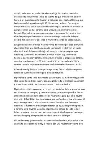 cuando ya la tenía en sus brazos el maquillaje de carolina se estaba
deshaciendo y el príncipe se dio dé cuenta de que era carolina, así que,
llamo a los guardias que la llevaran al calabozo por engaño al trono y que
la dejaran salir luego de cumplir 19 días en ese calabozo. Sus amigas
siempre la iban a visitar con comida y aliento para salir de allí. Cuando se
cumplieron los 19 días carolina salió y siguió como siempre con sus
labores. El príncipe estaba comenzando a enamorarse de carolina pero
élsabía que no podía enamorarse de unaplebeya como ella. Así que
decidió irse a aventurar por todo el mundo buscando de cosas nuevas.
Luego de un año el príncipe Ricardo volvió de su viaje por todo el mundo
el príncipe llego a su castillo en donde su madrelo recibió con un cálido
abrazo diciéndole bienvenido hijo adorado, el príncipe pregunto por
carolina y cuando vio a carolina el príncipe le dijo: hoy te veo más
hermosa que nunca y carolina le sonrió. El príncipe le pregunto a carolina
que si se quería casar con él, pero carolina no le respondió y le dijo si
quieres saber la respuesta nos vemos mañana en el callejón del castillo.
A la mañana siguiente el príncipe no aguanto y fue al callejón y espero a
carolina y cuando carolina llego le dio un sí rotundo.
El príncipe le conto todo a su madre y al parecer a su madre no le gustó la
idea y dijo: tú no debes casarte con una plebeya tú te mereces algo mejor
y nunca te permitiré que te cases con esa criada mantenida.
El príncipe entristeció no quería comer, no quería hablarle a su madre y no
era el mismo de siempre, y su madre casi se compadece pero fue fuerte
así que hablo con unos vendedores de muchachas para que se la llevara
muy lejos del castillo y que nunca regresara los hombres muy felices por el
negocio aceptaron. Los hombres entraron a la cocina y se llevaron a
carolina a la fuerza sus tres amigas trataron de ayudarlas pero no podían,
a carolina se la llevaron y cuando el príncipe se enteró de todo lo que
había pasado se puso en marcha y navego por todos los países hasta que
encontró un pequeño pueblo llamado el vendaval del trigo.
Allí había un rey y en ese reino estaba carolina de criada, el príncipe hizo
una visita a ese castillo y el rey lo recibió con una reverencia y llamo a su
 
