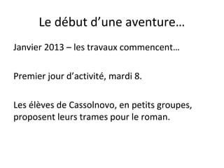Le début d’une aventure…
Janvier 2013 – les travaux commencent…
Premier jour d’activité, mardi 8.
Les élèves de Cassolnovo, en petits groupes,
proposent leurs trames pour le roman.
 
