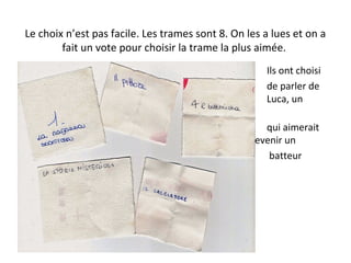 Le choix n’est pas facile. Les trames sont 8. On les a lues et on a
fait un vote pour choisir la trame la plus aimée.
Ils ont choisi
de parler de
Luca, un
garçon
qui aimerait
devenir un
batteur
 