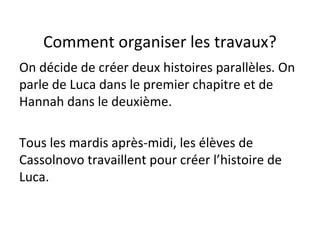 Comment organiser les travaux?
On décide de créer deux histoires parallèles. On
parle de Luca dans le premier chapitre et de
Hannah dans le deuxième.
Tous les mardis après-midi, les élèves de
Cassolnovo travaillent pour créer l’histoire de
Luca.
 