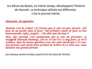 Les élèves de Bastia, en même temps, développent l’histoire
de Hannah. La technique utilisée est différente:
c’est le journal intime.
Dimanche 10 septembre
Demain c’est la rentrée ! Je t’avoue que je suis un peu stressée : j’ai
peur de me perdre dans le lycée ! Ma première année de lycée va être
mouvementée; enfin, j’espère… Ou alors pas du tout !!
Bon, cher journal, c’est maintenant que je vais me présenter : je
m’appelle Hannah Hastings, j’ai eu 16 ans il y a cinq jours, je vis à
Londres, dans les beaux quartiers avec ma sœur Sarah qui a 21 ans.
Nos parents sont morts d’un accident de voiture il y a trois ans, nous
laissant une grande fortune. 
Les travaux seront rendus avant la fin du mois de Février.
 