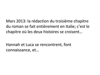 Mars 2013: la rédaction du troisième chapitre
du roman se fait entièrement en Italie; c’est le
chapitre où les deux histoires se croisent…
Hannah et Luca se rencontrent, font
connaissance, et…
 