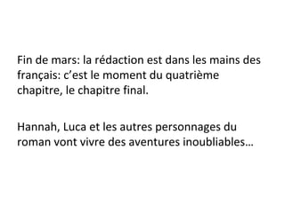Fin de mars: la rédaction est dans les mains des
français: c’est le moment du quatrième
chapitre, le chapitre final.
Hannah, Luca et les autres personnages du
roman vont vivre des aventures inoubliables…
 