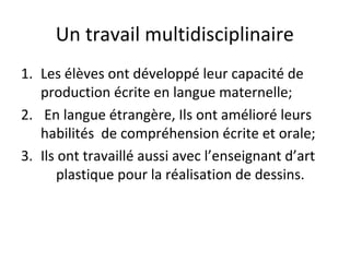 Un travail multidisciplinaire
1. Les élèves ont développé leur capacité de
production écrite en langue maternelle;
2. En langue étrangère, Ils ont amélioré leurs
habilités de compréhension écrite et orale;
3. Ils ont travaillé aussi avec l’enseignant d’art
plastique pour la réalisation de dessins.
 
