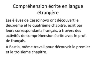 Compréhension écrite en langue
étrangère
Les élèves de Cassolnovo ont découvert le
deuxième et le quatrième chapitre, écrit par
leurs correspondants français, à travers des
activités de compréhension écrite avec le prof.
de français.
À Bastia, même travail pour découvrir le premier
et le troisième chapitre.
 