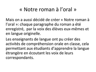 « Notre roman à l’oral »
Mais on a aussi décidé de créer « Notre roman à
l’oral »: chaque paragraphe du roman a été
enregistré, par la voix des élèves eux-mêmes et
en langue originelle.
Les enseignants de langue ont pu créer des
activités de compréhension orale en classe, cela
permettant aux étudiants d’apprendre la langue
étrangère en écoutant les voix de leurs
correspondants.
 