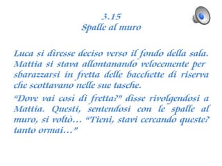 3.15
Spalle al muro
Luca si diresse deciso verso il fondo della sala.
Mattia si stava allontanando velocemente per
sbarazzarsi in fretta delle bacchette di riserva
che scottavano nelle sue tasche.
“Dove vai così di fretta?” disse rivolgendosi a
Mattia. Questi, sentendosi con le spalle al
muro, si voltò… “Tieni, stavi cercando queste?
tanto ormai…”
 
