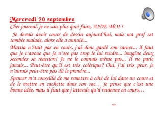 Mercredi 20 septembre
Cher journal, je ne sais plus quoi faire, AIDE­MOI !         
  Je  devais  avoir  cours  de  dessin  aujourd’hui,  mais  ma  prof  est 
tombée malade, alors elle a annulé...       
Mattia n’était pas en cours, j’ai donc gardé son carnet... il faut 
que je t’avoue que je n’ose pas trop le lui rendre... imagine deux 
secondes  sa  réaction!  Je  ne  le  connais  même  pas...  Il  ne  parle 
jamais...  Peut­être qu’il  est très  colérique?  Oui, j’ai très  peur,  je 
n’aurais peut­être pas dû le prendre... 
Spencer m’a conseillé de me remettre à côté de lui dans un cours et 
de  le  mettre  en  cachette  dans  son  sac…  je  pense  que  c’est  une 
bonne idée, mais il faut que j’attende qu’il revienne en cours…       
                                                                                                          
                                                                           
 