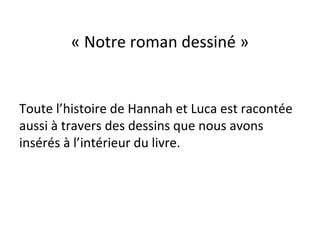 « Notre roman dessiné »
Toute l’histoire de Hannah et Luca est racontée
aussi à travers des dessins que nous avons
insérés à l’intérieur du livre.
 