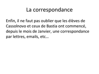 La correspondance
Enfin, il ne faut pas oublier que les élèves de
Cassolnovo et ceux de Bastia ont commencé,
depuis le mois de Janvier, une correspondance
par lettres, emails, etc…
 