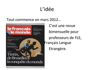 L’idée
Tout commence en mars 2012…
C’est une revue
bimensuelle pour
professeurs de FLE,
Français Langue
Etrangère.
 